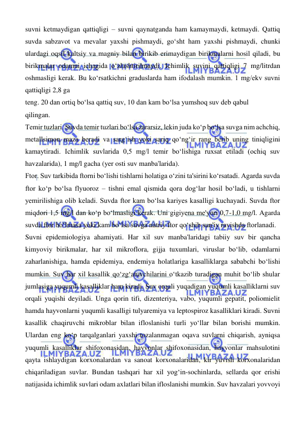  
 
suvni ketmaydigan qattiqligi – suvni qaynatganda ham kamaymaydi, ketmaydi. Qattiq 
suvda sabzavot va mevalar yaxshi pishmaydi, goʻsht ham yaxshi pishmaydi, chunki 
ulardagi oqsil kaltsiy va magniy bilan birikib erimaydigan birikmalarni hosil qiladi, bu 
birikmalar odamni ichagida oʻzlashtirilmaydi. Ichimlik suvini qattiqligi 7 mg/litrdan 
oshmasligi kerak. Bu koʻrsatkichni graduslarda ham ifodalash mumkin. 1 mg/ekv suvni 
qattiqligi 2,8 ga  
teng. 20 dan ortiq boʻlsa qattiq suv, 10 dan kam boʻlsa yumshoq suv deb qabul  
qilingan.  
Temir tuzlari. Suvda temir tuzlari boʻlsa zararsiz, lekin juda koʻp boʻlsa suvga nim achchiq, 
metallsimon maza beradi va sargʻish yoki sariq qoʻngʻir rang berib uning tiniqligini 
kamaytiradi. Ichimlik suvlarida 0,5 mg/l temir boʻlishiga ruxsat etiladi (ochiq suv 
havzalarida), 1 mg/l gacha (yer osti suv manba'larida).  
Ftor. Suv tarkibida ftorni boʻlishi tishlarni holatiga oʻzini ta'sirini koʻrsatadi. Agarda suvda 
ftor koʻp boʻlsa flyuoroz – tishni emal qismida qora dogʻlar hosil boʻladi, u tishlarni 
yemirilishiga olib keladi. Suvda ftor kam boʻlsa kariyes kasalligi kuchayadi. Suvda ftor 
miqdori 1,5 mg/l dan koʻp boʻlmasligi kerak. Uni gigiyena me'yori 0,7-1,0 mg/l. Agarda 
suvda ftor boʻlmasa yoki kam boʻlsa suvga natriy ftor qoʻshib sun'iy ravishda ftorlanadi.  
Suvni epidemiologiya ahamiyati. Har xil suv manba'laridagi tabiiy suv bir qancha 
kimyoviy birikmalar, har xil mikroflora, gijja tuxumlari, viruslar boʻlib, odamlarni 
zaharlanishiga, hamda epidemiya, endemiya holatlariga kasalliklarga sababchi boʻlishi 
mumkin. Suv har xil kasallik qoʻzgʻatuvchilarini oʻtkazib turadigan muhit boʻlib shular 
jumlasiga yuqumli kasalliklar ham kiradi. Suv orqali yuqadigan yuqumli kasalliklarni suv 
orqali yuqishi deyiladi. Unga qorin tifi, dizenteriya, vabo, yuqumli gepatit, poliomielit 
hamda hayvonlarni yuqumli kasalligi tulyaremiya va leptospiroz kasalliklari kiradi. Suvni 
kasallik chaqiruvchi mikroblar bilan ifloslanishi turli yoʻllar bilan borishi mumkin. 
Ulardan eng koʻp tarqalganlari yaxshi tozalanmagan oqava suvlarni chiqarish, ayniqsa 
yuqumli kasalliklar shifoxonasidan, hayvonlar shifoxonasidan, hayvonlar mahsulotini 
qayta ishlaydigan korxonalardan va sanoat korxonalaridan, kir yuvish korxonalaridan 
chiqariladigan suvlar. Bundan tashqari har xil yogʻin-sochinlarda, sellarda qor erishi 
natijasida ichimlik suvlari odam axlatlari bilan ifloslanishi mumkin. Suv havzalari yovvoyi 
