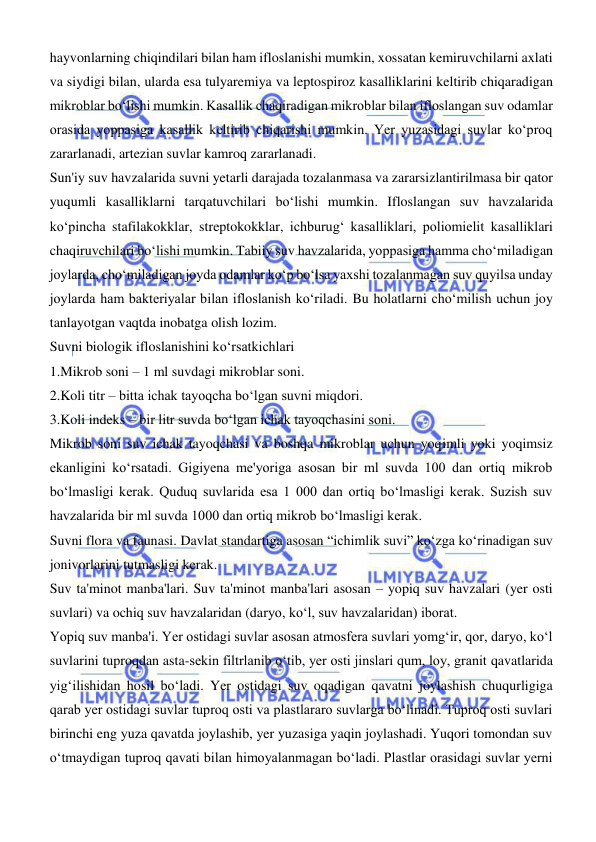  
 
hayvonlarning chiqindilari bilan ham ifloslanishi mumkin, xossatan kemiruvchilarni axlati 
va siydigi bilan, ularda esa tulyaremiya va leptospiroz kasalliklarini keltirib chiqaradigan 
mikroblar boʻlishi mumkin. Kasallik chaqiradigan mikroblar bilan ifloslangan suv odamlar 
orasida yoppasiga kasallik keltirib chiqarishi mumkin. Yer yuzasidagi suvlar koʻproq 
zararlanadi, artezian suvlar kamroq zararlanadi.  
Sun'iy suv havzalarida suvni yetarli darajada tozalanmasa va zararsizlantirilmasa bir qator 
yuqumli kasalliklarni tarqatuvchilari boʻlishi mumkin. Ifloslangan suv havzalarida 
koʻpincha stafilakokklar, streptokokklar, ichburugʻ kasalliklari, poliomielit kasalliklari 
chaqiruvchilari boʻlishi mumkin. Tabiiy suv havzalarida, yoppasiga hamma choʻmiladigan 
joylarda, choʻmiladigan joyda odamlar koʻp boʻlsa yaxshi tozalanmagan suv quyilsa unday 
joylarda ham bakteriyalar bilan ifloslanish koʻriladi. Bu holatlarni choʻmilish uchun joy 
tanlayotgan vaqtda inobatga olish lozim. 
Suvni biologik ifloslanishini koʻrsatkichlari 
1.Mikrob soni – 1 ml suvdagi mikroblar soni.  
2.Koli titr – bitta ichak tayoqcha boʻlgan suvni miqdori.  
3.Koli indeks – bir litr suvda boʻlgan ichak tayoqchasini soni.  
Mikrob soni suv ichak tayoqchasi va boshqa mikroblar uchun yoqimli yoki yoqimsiz 
ekanligini koʻrsatadi. Gigiyena me'yoriga asosan bir ml suvda 100 dan ortiq mikrob 
boʻlmasligi kerak. Quduq suvlarida esa 1 000 dan ortiq boʻlmasligi kerak. Suzish suv 
havzalarida bir ml suvda 1000 dan ortiq mikrob boʻlmasligi kerak.  
Suvni flora va faunasi. Davlat standartiga asosan “ichimlik suvi” koʻzga koʻrinadigan suv 
jonivorlarini tutmasligi kerak.  
Suv ta'minot manba'lari. Suv ta'minot manba'lari asosan – yopiq suv havzalari (yer osti 
suvlari) va ochiq suv havzalaridan (daryo, koʻl, suv havzalaridan) iborat.  
Yopiq suv manba'i. Yer ostidagi suvlar asosan atmosfera suvlari yomgʻir, qor, daryo, koʻl 
suvlarini tuproqdan asta-sekin filtrlanib oʻtib, yer osti jinslari qum, loy, granit qavatlarida 
yigʻilishidan hosil boʻladi. Yer ostidagi suv oqadigan qavatni joylashish chuqurligiga 
qarab yer ostidagi suvlar tuproq osti va plastlararo suvlarga boʻlinadi. Tuproq osti suvlari 
birinchi eng yuza qavatda joylashib, yer yuzasiga yaqin joylashadi. Yuqori tomondan suv 
oʻtmaydigan tuproq qavati bilan himoyalanmagan boʻladi. Plastlar orasidagi suvlar yerni 
