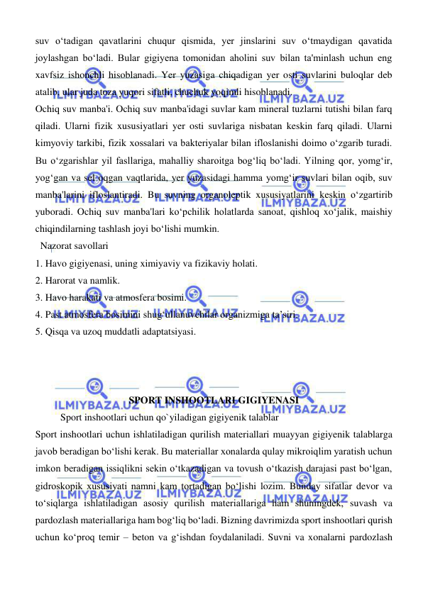  
 
suv oʻtadigan qavatlarini chuqur qismida, yer jinslarini suv oʻtmaydigan qavatida 
joylashgan boʻladi. Bular gigiyena tomonidan aholini suv bilan ta'minlash uchun eng 
xavfsiz ishonchli hisoblanadi. Yer yuzasiga chiqadigan yer osti suvlarini buloqlar deb 
atalib, ular juda toza yuqori sifatli, chuchuk yoqimli hisoblanadi.  
Ochiq suv manba'i. Ochiq suv manba'idagi suvlar kam mineral tuzlarni tutishi bilan farq 
qiladi. Ularni fizik xususiyatlari yer osti suvlariga nisbatan keskin farq qiladi. Ularni 
kimyoviy tarkibi, fizik xossalari va bakteriyalar bilan ifloslanishi doimo oʻzgarib turadi. 
Bu oʻzgarishlar yil fasllariga, mahalliy sharoitga bogʻliq boʻladi. Yilning qor, yomgʻir, 
yogʻgan va sel oqgan vaqtlarida, yer yuzasidagi hamma yomgʻir suvlari bilan oqib, suv 
manba'larini ifloslantiradi. Bu suvning organoleptik xususiyatlarini keskin oʻzgartirib 
yuboradi. Ochiq suv manba'lari koʻpchilik holatlarda sanoat, qishloq xoʻjalik, maishiy 
chiqindilarning tashlash joyi boʻlishi mumkin. 
  Nazorat savollari 
1. Havo gigiyenasi, uning ximiyaviy va fizikaviy holati. 
2. Harorat va namlik. 
3. Havo harakati va atmosfera bosimi. 
4. Past atmosfera bosimini shugʻullanuvchilar organizmiga ta’siri. 
5. Qisqa va uzoq muddatli adaptatsiyasi. 
 
 
 
SPORT INSHOOTLARI GIGIYENASI 
 
Sport inshootlari uchun qo`yiladigan gigiyenik talablar 
Sport inshootlari uchun ishlatiladigan qurilish materiallari muayyan gigiyenik talablarga 
javob beradigan bо‘lishi kerak. Bu materiallar xonalarda qulay mikroiqlim yaratish uchun 
imkon beradigan issiqlikni sekin о‘tkazadigan va tovush о‘tkazish darajasi past bо‘lgan, 
gidroskopik xususiyati namni kam tortadigan bо‘lishi lozim. Bunday sifatlar devor va 
tо‘siqlarga ishlatiladigan asosiy qurilish materiallariga ham shuningdek, suvash va 
pardozlash materiallariga ham bogʻliq bо‘ladi. Bizning davrimizda sport inshootlari qurish 
uchun kо‘proq temir – beton va gʻishdan foydalaniladi. Suvni va xonalarni pardozlash 

