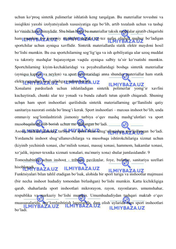  
 
uchun kо‘proq sintetik palimerlar ishlatish keng tarqalgan. Bu materiallar tovushni va 
issiqlikni yaxshi izolyatsiyalash xususiyatiga ega bо‘lib, artib tozalash uchun va tashqi 
kо‘rinishi ham chiroylidir. Shu bilan birga bu materiallar taksik moddalar ajratib chiqarishi 
ham mumkin, bu jismoniy mashqlar vaqtida tez-tez nafas olishga majbur bо‘ladigan 
sportchilar uchun ayniqsa xavflidir. Sintetik materiallarda statik elektr maydoni hosil 
bо‘lishi mumkin. Bu esa sportchilarning sogʻligʻiga va ish qobiliyatiga ular uzoq muddat 
va takroriy mashqlar bajarayotgan vaqtda ayniqsa salbiy ta’sir kо‘rsatishi mumkin. 
Sportchilarning kiyim-kechaklaridagi va poyabzallaridagi boshqa sintetik materiallar 
(ayniqsa kapron va neylon) va sport inventaridagi anna shunday materiallar ham statik 
elektr zaryadlari hosil qilishga yordam beradi 
Xonalarni pardozlash uchun ishlatiladigan sintetik polimerlar yomgʻir xavfini 
kuchaytiradi, chunki ular tez yonadi va bunda zaharli tutun ajratib chiqaradi. Shuning 
uchun ham sport inshootlari qurilishida sintetik materiallarning qо‘llanilishi qatiy 
sanitariya nazorati ostida bо‘lmogʻi kerak. Sport inshootlari – maxsus inshoot boʻlib, unda 
ommaviy sogʻlomlashtirish jismoniy tarbiya oʻquv mashq mashgʻulotlari va sport 
musobaqalarini olib borish uchun moʻljallangan boʻladi.  
Asosiy inshoot jismoniy tarbiya va sport bilan shugʻullanishga moʻljallangan boʻladi. 
Yordamchi inshoot shugʻullanuvchilarga va musobaqa ishtirokchilariga xizmat uchun 
(kiyinib yechinish xonasi, choʻmilish xonasi, massaj xonasi, hammom, hakamlar xonasi, 
xoʻjalik, injener-texnika xizmati xonalari, ma'muriy xona) shular jumlasidandir. 9 
Tomoshabinlar uchun inshoot - tribuna, pavilonlar, foye, bufetlar, sanitariya uzellari 
hisoblanadi. 
Funktsiyalari bilan tahlil etadigan boʻlsak, alohida bir sport turiga va inshootlar majmuasi 
(bir necha inshoot hududiy tomondan birlashgan) boʻlishi mumkin. Katta kichikligiga 
qarab, shaharlarda sport inshootlari mikrorayon, rayon, rayonlararo, umumshahar, 
respublika va markaziy boʻlishi mumkin. Umumhududiydan tashqari maktab oʻquv 
muassasalarida, sogʻlomlashtirish lagerlarida, dam olish uylarida ham sport inshootlari 
boʻladi.  
