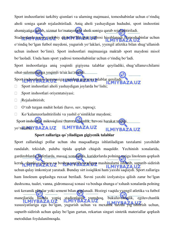 
 
Sport inshootlarini tarkibiy qismlari va ularning majmuasi, tomoshabinlar uchun oʻrindiq 
aholi soniga qarab rejalashtiriladi. Aniq aholi yashaydigan hududni, sport inshootini 
ahamiyatiga qarab, xizmat koʻrsatayotgan aholi soniga qarab rejalashtiriladi.  
Stadionlarda asosiy tarkibiy qism boʻlib sport yadrosi hisoblanadi (tomoshabinlar uchun 
oʻrindiq boʻlgan futbol maydoni, yugurish yoʻlaklari, yyengil atletika bilan shugʻullanish 
uchun inshoot boʻlimi). Sport inshootlari majmuasiga maktab sport maydoni misol 
boʻlaoladi. Unda ham sport yadrosi tomoshabinlar uchun oʻrindiq boʻladi.  
Sport  inshootlariga  aniq  yoqimli  gigiyena  talablar  qoyiladiki, shugʻullanuvchilarni 
sihat-salomatligiga yoqimli ta'sir koʻrsatadi.  
Sport inshootlarini hammasiga quyidagi gigiyena talablar qoyiladi: 
    Sport inshootlari aholi yashaydigan joylarda boʻlishi; 
    Sport inshootlari oriyentatsiyasi; 
    Rejalashtirish; 
    Oʻrab turgan muhit holati (havo, suv, tuproq); 
    Koʻkalamzorlashtirilishi va yashil oʻsimliklar maydoni; 
  Sport inshootini mikroiqlimi (harorat, namlik, havoni harakat tezligi,  
yoʻnalishi). 
 
 
Sport zallariga qo`yiladigan gigiyenik talablar 
Sport zallaridagi pollar uchun shu maqsadlarga ishlatiladigan taxtalarni yaxshilab 
randalab, tekislab, paluba tipida qoplab chiqish maquldir. Yechinish xonalarida, 
gardiroblarda, bufetlarda, massaj xonalarida, karidorlarda polning ustiga linoleum qoplash 
kerak, chunki u pilesos va boshqa yegʻib-teradigan mashinalarni ishlatib, supurib-sidirish 
uchun qulay imkoniyat yaratadi. Bunday sirt issiqlikni ham yaxshi saqlaydi. Sport zallariga 
ham linoleum qoplashga ruxsat beriladi. Suvni yaxshi izolyatsiya qilish zarur bо‘lgan 
dushxona, tualet, vanna, gidromassaj xonasi va boshqa shunga о‘xshash xonalarda polning 
usti keramik plitalar yoki sement bilan qoplanadi. Hozirgi vaqtda yyengil atletika va futbol 
manejlarida hamda yopiq stadionlarda yumshoq, bukuluvchanlik, egiluvchanlik 
xususiyatlariga ega bо‘lgan, yugurish uchun va mexanik tarzda yigʻishtirish uchun, 
supurib-sidirish uchun qulay bо‘lgan gartan, rekartan singari sintetik materiallar qoplash 
metodidan foydalanilmoqda. 

