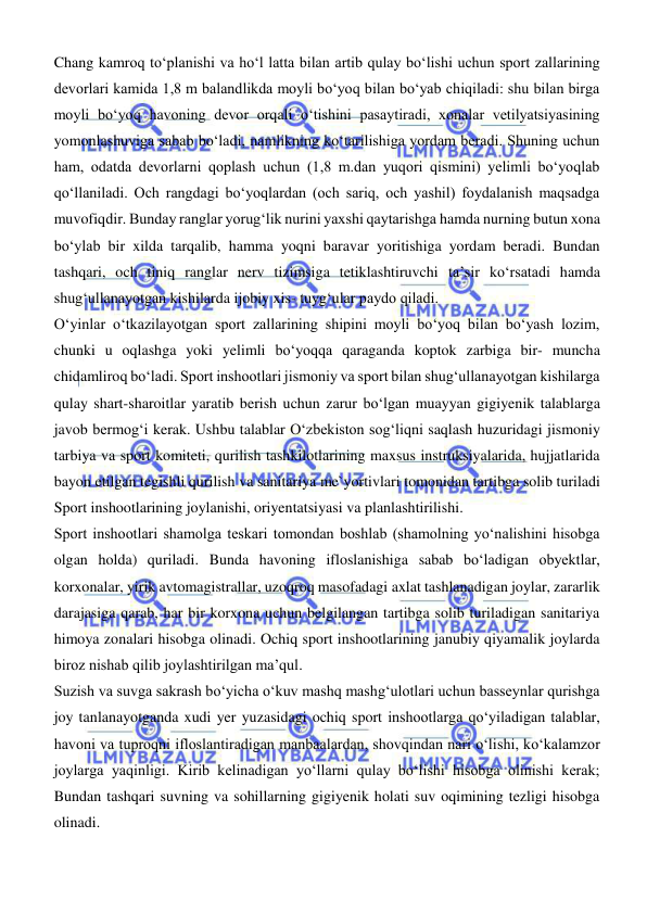  
 
Chang kamroq tо‘planishi va hо‘l latta bilan artib qulay bо‘lishi uchun sport zallarining 
devorlari kamida 1,8 m balandlikda moyli bо‘yoq bilan bо‘yab chiqiladi: shu bilan birga 
moyli bо‘yoq havoning devor orqali о‘tishini pasaytiradi, xonalar vetilyatsiyasining 
yomonlashuviga sabab bо‘ladi, namlikning kо‘tarilishiga yordam beradi. Shuning uchun 
ham, odatda devorlarni qoplash uchun (1,8 m.dan yuqori qismini) yelimli bо‘yoqlab 
qoʻllaniladi. Och rangdagi bо‘yoqlardan (och sariq, och yashil) foydalanish maqsadga 
muvofiqdir. Bunday ranglar yorugʻlik nurini yaxshi qaytarishga hamda nurning butun xona 
bо‘ylab bir xilda tarqalib, hamma yoqni baravar yoritishiga yordam beradi. Bundan 
tashqari, och tiniq ranglar nerv tizimsiga tetiklashtiruvchi ta’sir kо‘rsatadi hamda 
shugʻullanayotgan kishilarda ijobiy xis- tuygʻular paydo qiladi. 
О‘yinlar о‘tkazilayotgan sport zallarining shipini moyli bо‘yoq bilan bо‘yash lozim, 
chunki u oqlashga yoki yelimli bо‘yoqqa qaraganda koptok zarbiga bir- muncha 
chidamliroq bо‘ladi. Sport inshootlari jismoniy va sport bilan shugʻullanayotgan kishilarga 
qulay shart-sharoitlar yaratib berish uchun zarur bо‘lgan muayyan gigiyenik talablarga 
javob bermogʻi kerak. Ushbu talablar О‘zbekiston sogʻliqni saqlash huzuridagi jismoniy 
tarbiya va sport komiteti, qurilish tashkilotlarining maxsus instruksiyalarida, hujjatlarida 
bayon etilgan tegishli qurilish va sanitariya me`yortivlari tomonidan tartibga solib turiladi 
Sport inshootlarining joylanishi, oriyentatsiyasi va planlashtirilishi. 
Sport inshootlari shamolga teskari tomondan boshlab (shamolning yо‘nalishini hisobga 
olgan holda) quriladi. Bunda havoning ifloslanishiga sabab bо‘ladigan obyektlar, 
korxonalar, yirik avtomagistrallar, uzoqroq masofadagi axlat tashlanadigan joylar, zararlik 
darajasiga qarab, har bir korxona uchun belgilangan tartibga solib turiladigan sanitariya 
himoya zonalari hisobga olinadi. Ochiq sport inshootlarining janubiy qiyamalik joylarda 
biroz nishab qilib joylashtirilgan ma’qul.  
Suzish va suvga sakrash bо‘yicha о‘kuv mashq mashgʻulotlari uchun basseynlar qurishga 
joy tanlanayotganda xudi yer yuzasidagi ochiq sport inshootlarga qо‘yiladigan talablar, 
havoni va tuproqni ifloslantiradigan manbaalardan, shovqindan nari о‘lishi, kо‘kalamzor 
joylarga yaqinligi. Kirib kelinadigan yо‘llarni qulay bо‘lishi hisobga olinishi kerak; 
Bundan tashqari suvning va sohillarning gigiyenik holati suv oqimining tezligi hisobga 
olinadi.  
