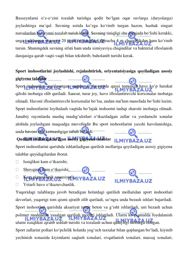  
 
Basseynlarni о‘z-о‘zini tozalab turishga qodir bо‘lgan oqar suvlarga (daryolarga) 
joylashtirga ma’qul. Suvning ustida kо‘zga kо‘rinib turgan hazon, hashak singari 
narsalardan basseynni tozalab turish kerak. Suvning tiniqligi shu darajada bо‘lishi kerakki, 
unga tashlangan diametri 20 sm.li oq rangdagi doiracha 4 m chuqurlikdan ham kо‘rinib 
tursin. Shuningdek suvning sifati ham unda ximiyaviya chiqindilar va bakterial ifloslanish 
darajasiga qarab vaqti-vaqti bilan tekshirib, baholanib turishi kerak. 
 
Sport inshootlarini joylashishi, rejalashtirish, oriyentatsiyasiga qoyiladigan asosiy 
gigiyena talablar 
Sport inshootlari qurilayotgan vaqtda yil davomida qaysi tomonga havo koʻp harakat 
qilishi inobatga olib quriladi. Sanoat, turar joy, havo ifloslantiruvchi korxonalar inobatga 
olinadi. Havoni ifloslantiruvchi korxonalar boʻlsa, undan ma'lum masofada boʻlishi lozim. 
Sport inshootlarini loyihalash vaqtida boʻlajak inshootni tashqi sharoiti inobatga olinadi. 
Janubiy rayonlarda mashq mashgʻulotlari oʻtkaziladgan zallar va yordamchi xonalar 
alohida joylashgani maqsadga muvofiqdir Bu sport inshootlarini yaxshi havolanishiga, 
unda havoni isib ketmasligiga sabab boʻladi. 
 Qurilish mollariga boʻlgan asosiy gigiyena talablar 
Sport inshootlarini qurishda ishlatiladigan qurilish mollariga qoyiladigan asosiy gigiyena 
talablar quyidagilardan iborat. 
    Issiqlikni kam oʻtkazishi; 
    Shovqinni kam oʻtkazishi; 
    Kam gigroskopik xususiyatli; 
    Yetarli havo oʻtkazuvchanlik. 
Yuqoridagi talablarga javob beradigan holatdagi qurilish mollaridan sport inshootlari 
devorlari, yuqorigi tom qismi ajratib olib quriladi, soʻngra unda bezash ishlari bajariladi. 
Sport inshootlari qurishda aksariyat temir beton va gʻisht ishlatiladi, uni bezash uchun 
polimer moddadan yasalgan qurilish mollari ishlatiladi. Ularni koʻp amalda foydalanish 
ularni issiqlikni ajratib ushlab turishi va tozalash uchun qulayligi inobatga olingan.  
Sport zallarini pollari koʻpchilik holatda yogʻoch taxtalar bilan qoplangan boʻladi, kiyinib 
yechinish xonasida kiyimlarni saqlash xonalari, ovqatlanish xonalari, massaj xonalari, 
