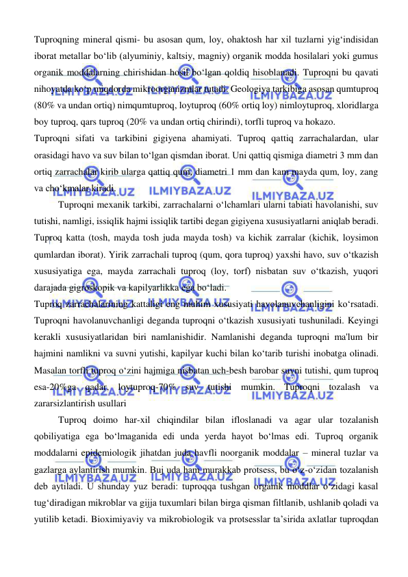  
 
Tuproqning mineral qismi- bu asosan qum, loy, ohaktosh har xil tuzlarni yigʻindisidan 
iborat metallar boʻlib (alyuminiy, kaltsiy, magniy) organik modda hosilalari yoki gumus 
organik moddalarning chirishidan hosil boʻlgan qoldiq hisoblanadi. Tuproqni bu qavati 
nihoyatda koʻp miqdorda mikroorganizmlar tutadi. Geologiya tarkibiga asosan qumtuproq 
(80% va undan ortiq) nimqumtuproq, loytuproq (60% ortiq loy) nimloytuproq, xloridlarga 
boy tuproq, qars tuproq (20% va undan ortiq chirindi), torfli tuproq va hokazo. 
Tuproqni sifati va tarkibini gigiyena ahamiyati. Tuproq qattiq zarrachalardan, ular 
orasidagi havo va suv bilan toʻlgan qismdan iborat. Uni qattiq qismiga diametri 3 mm dan 
ortiq zarrachalar kirib ularga qattiq qum, diametri 1 mm dan kam mayda qum, loy, zang 
va choʻkmalar kiradi. 
Tuproqni mexanik tarkibi, zarrachalarni oʻlchamlari ularni tabiati havolanishi, suv 
tutishi, namligi, issiqlik hajmi issiqlik tartibi degan gigiyena xususiyatlarni aniqlab beradi. 
Tuproq katta (tosh, mayda tosh juda mayda tosh) va kichik zarralar (kichik, loysimon 
qumlardan iborat). Yirik zarrachali tuproq (qum, qora tuproq) yaxshi havo, suv oʻtkazish 
xususiyatiga ega, mayda zarrachali tuproq (loy, torf) nisbatan suv oʻtkazish, yuqori 
darajada gigroskopik va kapilyarlikka ega boʻladi. 
Tuproq zarrachalarining kattaligi eng muhim xususiyati havolanuvchanligini koʻrsatadi. 
Tuproqni havolanuvchanligi deganda tuproqni oʻtkazish xususiyati tushuniladi. Keyingi 
kerakli xususiyatlaridan biri namlanishidir. Namlanishi deganda tuproqni ma'lum bir 
hajmini namlikni va suvni yutishi, kapilyar kuchi bilan koʻtarib turishi inobatga olinadi. 
Masalan torfli tuproq oʻzini hajmiga nisbatan uch-besh barobar suvni tutishi, qum tuproq 
esa-20%ga qadar, loytuproq-70% suv tutishi mumkin. Tuproqni tozalash va 
zararsizlantirish usullari 
Tuproq doimo har-xil chiqindilar bilan ifloslanadi va agar ular tozalanish 
qobiliyatiga ega bо‘lmaganida edi unda yerda hayot bо‘lmas edi. Tuproq organik 
moddalarni epidemiologik jihatdan juda havfli noorganik moddalar – mineral tuzlar va 
gazlarga aylantirish mumkin. Buj uda ham murakkab protsess, bu о‘z-о‘zidan tozalanish 
deb aytiladi. U shunday yuz beradi: tuproqqa tushgan organik moddlar о‘zidagi kasal 
tugʻdiradigan mikroblar va gijja tuxumlari bilan birga qisman filtlanib, ushlanib qoladi va 
yutilib ketadi. Bioximiyaviy va mikrobiologik va protsesslar ta’sirida axlatlar tuproqdan 
