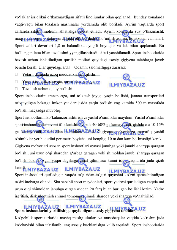  
 
yoʻlaklar issiqlikni oʻtkazmaydigan sifatli linoliumlar bilan qoplanadi. Bunday xonalarda 
vaqti-vaqti bilan tozalash mashinalar yordamida olib boriladi. Ayrim vaqtlarda sport 
zallarida sifatli linolium ishlatishga ruxsat etiladi. Ayrim xonalarda suv oʻtkazmaslik 
maqsadida sopol plitalar yordamida olib boriladi (choʻmilish xonasi, hojatxona, vannalar).  
Sport zallari devorlari 1,8 m balandlikda yogʻli boyoqlar va lak bilan qoplanadi. Bu 
hoʻllangan latta bilan tozalashni yyengillashtiradi, sifati yaxshilanadi. Sport inshootlarida 
bezash uchun ishlatiladigan qurilish mollari quyidagi asosiy gigiyena talablarga javob 
berishi kerak. Ular quyidagilar:     Odamni salomatligiga zararsiz; 
    Yetarli darajada uzoq muddat xizmat qilishi;  
    Yuqori issiqlik, shovqin, suv oʻtkazmasligi;  
    Tozalash uchun qulay boʻlishi. 
Sport inshootlarini transportga, uni toʻxtash joyiga yaqin boʻlishi, jamoat transportlari 
toʻxtaydigan bekatga imkoniyat darajasida yaqin boʻlishi eng kamida 500 m masofada 
boʻlishi maqsadga muvofiq.  
Sport inshootlarini koʻkalamzorlashtirish va yashil oʻsimliklar maydoni. Yashil oʻsimliklar 
sport inshootlarida havoni ifloslanishini yozda 40-60% ga kamaytiradi, qishda esa 10-15% 
ga kamaytiradi, shamoldan muhofaza qiladi. Gigiyena me'yorlarga muvofiq yashil 
oʻsimliklar yer hududini perimetri boyicha uni kengligi 10 m dan kam boʻlmasligi kerak.  
Gigiyena me'yorlari asosan sport inshootlari oynasi janubga yoki janubi-sharqqa qaragan 
boʻlishi, uni uzun oʻqi sharqdan gʻarbga qaragan yoki shimoldan janubi sharqqa qaragan 
boʻlishi lozim. Agar yuqoridagilarga amal qilinmasa kunni issiq vaqtlarida juda qizib 
ketadi.  
Sport inshootlari quriladigan vaqtda toʻgʻridan-toʻgʻri quyoshni koʻzni qamashtiradigan 
ta'siri inobatga olinadi. Shu sababli sport maydonlari, sport yadrosi quriladigan vaqtda uni 
uzun oʻqi shimoldan janubga oʻtgan oʻqdan 20 farq bilan burilgan boʻlishi lozim. Yadro 
irgʻitish, disk uloqtirish shimol tomonga shimoli sharqqa yoki sharqqa yoʻnaltiriladi. 
 
Sport inshootlarini yoritilishiga qoyiladigan asosiy gigiyena talablar. 
Koʻpchilik sport turlarida mashq mashgʻulotlari va musobaqalar vaqtida koʻrishni juda 
koʻchayishi bilan ta'riflanib, eng asosiy kuchlanishga kelib taqaladi. Sport inshootlarida 
