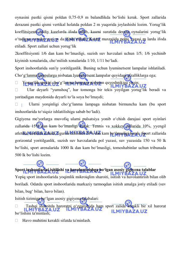  
 
oynasini pastki qismi poldan 0,75-0,9 m balandlikda boʻlishi kerak. Sport zallarida 
derazani pastki qismi vertikal holatda poldan 2 m yuqorida joylashishi lozim. Yorugʻlik 
koeffitsiyenti oddiy kasrlarda ifoda etilib, kasrni suratida deraza oynalarini yorugʻlik 
oʻtadigan oynalar yuzi m da ifoda etiladi. Kasrni maxrajida polni yuzasi m larda ifoda 
etiladi. Sport zallari uchun yorugʻlik  
2koeffitsiyenti 1/6 dan kam boʻlmasligi, suzish suv havzalari uchun 1/5; 1/6 yechinib 
kiyinish xonalarida, choʻmilish xonalarida 1/10, 1/11 boʻladi.  
Sport inshootlarida sun'iy yoritilganlik. Buning uchun lyuminetsent lampalar ishlatiladi. 
Choʻgʻlanma lampalarga nisbatan lyuminetsent lampalar quyidagi afzalliklarga ega; 
    Yorugʻlik spektri choʻgʻlanma lampaga nisbatan quyoshnikiga yaqin;  
    Ular deyarli “yumshoq”, har tomonga bir tekis yoyilgan yorugʻlik beradi va 
yoritadigan maydonida deyarli toʻla soya boʻlmaydi;  
    Ularni yorqinligi choʻgʻlanma lampaga nisbatan birmuncha kam (bu sport 
inshootlarida toʻsiqsiz ishlatilishiga sabab boʻladi).  
Gigiyena me'yorlarga muvofiq ularni pulsatsiya yonib oʻchish darajasi sport oyinlari 
zallarida 15% dan kam boʻlmasligi kerak. Tennis va xokkey zallarida 10%, yyengil 
atletika, konkida uchish, figurali uchishda 20% dan kam boʻlmasligi kerak. Sport zallarida 
gorizontal yoritilganlik, suzish suv havzalarida pol yuzasi, suv yuzasida 150 va 50 lk 
boʻlishi, sport arenalarida 1000 lk dan kam boʻlmasligi, tomoshabinlar uchun tribunada 
500 lk boʻlishi lozim. 
 
Sport inshootlarini isitilishi va havolantirishga boʻlgan asosiy gigiyena talablar 
Yopiq sport inshootlarida yoqimlik mikroiqlim sharoiti, isitish va havolantirish bilan olib 
boriladi. Odatda sport inshootlarida markaziy tarmoqdan isitish amalga joriy etiladi (suv 
bilan, bugʻ bilan, havo bilan). 
Isitish tizimiga boʻlgan asosiy gigiyena talabalari: 
    Tashqi sharoitda haroratni oʻzgarishida ham sport zalida kerakli bir xil harorat 
boʻlishini ta'minlash; 
    Havo muhitini kerakli sifatda ta'minlash. 
