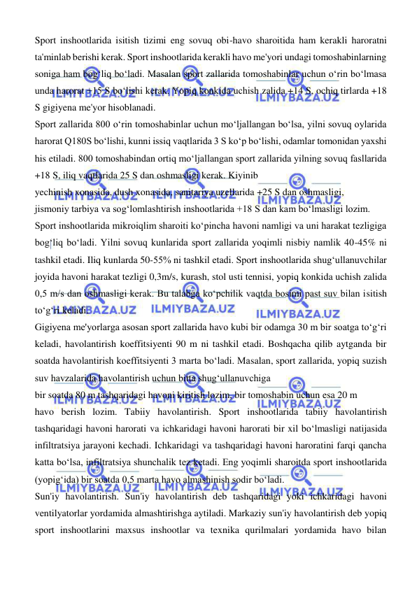  
 
Sport inshootlarida isitish tizimi eng sovuq obi-havo sharoitida ham kerakli haroratni 
ta'minlab berishi kerak. Sport inshootlarida kerakli havo me'yori undagi tomoshabinlarning 
soniga ham bogʻliq boʻladi. Masalan sport zallarida tomoshabinlar uchun oʻrin boʻlmasa 
unda harorat +15 S boʻlishi kerak. Yopiq konkida uchish zalida +14 S, ochiq tirlarda +18 
S gigiyena me'yor hisoblanadi.  
Sport zallarida 800 oʻrin tomoshabinlar uchun moʻljallangan boʻlsa, yilni sovuq oylarida 
harorat Q180S boʻlishi, kunni issiq vaqtlarida 3 S koʻp boʻlishi, odamlar tomonidan yaxshi 
his etiladi. 800 tomoshabindan ortiq moʻljallangan sport zallarida yilning sovuq fasllarida 
+18 S, iliq vaqtlarida 25 S dan oshmasligi kerak. Kiyinib  
yechinish xonasida, dush xonasida, sanitariya uzellarida +25 S dan oshmasligi,  
jismoniy tarbiya va sogʻlomlashtirish inshootlarida +18 S dan kam boʻlmasligi lozim.  
Sport inshootlarida mikroiqlim sharoiti koʻpincha havoni namligi va uni harakat tezligiga 
bogʻliq boʻladi. Yilni sovuq kunlarida sport zallarida yoqimli nisbiy namlik 40-45% ni 
tashkil etadi. Iliq kunlarda 50-55% ni tashkil etadi. Sport inshootlarida shugʻullanuvchilar 
joyida havoni harakat tezligi 0,3m/s, kurash, stol usti tennisi, yopiq konkida uchish zalida 
0,5 m/s dan oshmasligi kerak. Bu talabga koʻpchilik vaqtda bosimi past suv bilan isitish 
toʻgʻri keladi. 
Gigiyena me'yorlarga asosan sport zallarida havo kubi bir odamga 30 m bir soatga toʻgʻri 
keladi, havolantirish koeffitsiyenti 90 m ni tashkil etadi. Boshqacha qilib aytganda bir 
soatda havolantirish koeffitsiyenti 3 marta boʻladi. Masalan, sport zallarida, yopiq suzish 
suv havzalarida havolantirish uchun bitta shugʻullanuvchiga  
bir soatda 80 m tashqaridagi havoni kiritish lozim, bir tomoshabin uchun esa 20 m 
havo berish lozim. Tabiiy havolantirish. Sport inshootlarida tabiiy havolantirish 
tashqaridagi havoni harorati va ichkaridagi havoni harorati bir xil boʻlmasligi natijasida 
infiltratsiya jarayoni kechadi. Ichkaridagi va tashqaridagi havoni haroratini farqi qancha 
katta boʻlsa, infiltratsiya shunchalik tez ketadi. Eng yoqimli sharoitda sport inshootlarida 
(yopigʻida) bir soatda 0,5 marta havo almashinish sodir boʻladi. 
Sun'iy havolantirish. Sun'iy havolantirish deb tashqaridagi yoki ichkaridagi havoni 
ventilyatorlar yordamida almashtirishga aytiladi. Markaziy sun'iy havolantirish deb yopiq 
sport inshootlarini maxsus inshootlar va texnika qurilmalari yordamida havo bilan 
