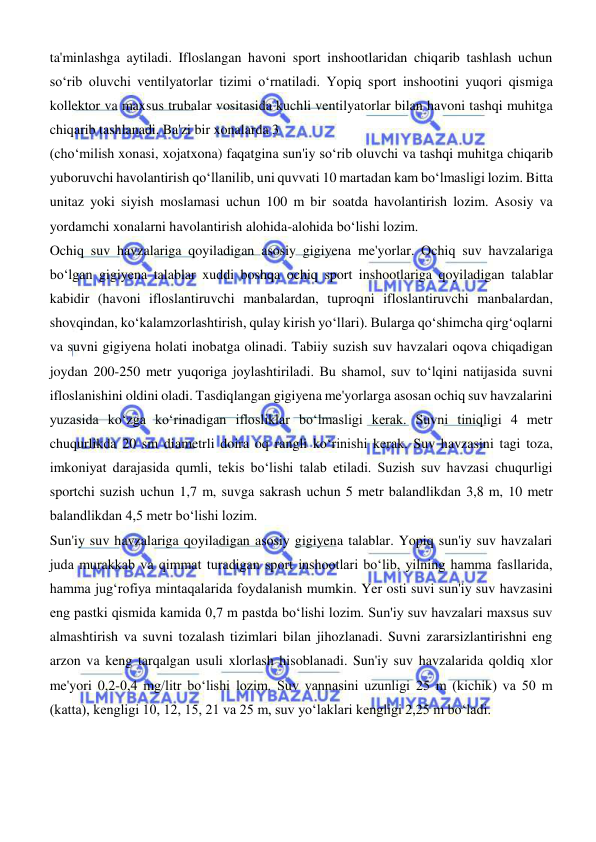  
 
ta'minlashga aytiladi. Ifloslangan havoni sport inshootlaridan chiqarib tashlash uchun 
soʻrib oluvchi ventilyatorlar tizimi oʻrnatiladi. Yopiq sport inshootini yuqori qismiga 
kollektor va maxsus trubalar vositasida kuchli ventilyatorlar bilan havoni tashqi muhitga 
chiqarib tashlanadi. Ba'zi bir xonalarda 3 
(choʻmilish xonasi, xojatxona) faqatgina sun'iy soʻrib oluvchi va tashqi muhitga chiqarib 
yuboruvchi havolantirish qoʻllanilib, uni quvvati 10 martadan kam boʻlmasligi lozim. Bitta 
unitaz yoki siyish moslamasi uchun 100 m bir soatda havolantirish lozim. Asosiy va 
yordamchi xonalarni havolantirish alohida-alohida boʻlishi lozim.  
Ochiq suv havzalariga qoyiladigan asosiy gigiyena me'yorlar. Ochiq suv havzalariga 
boʻlgan gigiyena talablar xuddi boshqa ochiq sport inshootlariga qoyiladigan talablar 
kabidir (havoni ifloslantiruvchi manbalardan, tuproqni ifloslantiruvchi manbalardan, 
shovqindan, koʻkalamzorlashtirish, qulay kirish yoʻllari). Bularga qoʻshimcha qirgʻoqlarni 
va suvni gigiyena holati inobatga olinadi. Tabiiy suzish suv havzalari oqova chiqadigan 
joydan 200-250 metr yuqoriga joylashtiriladi. Bu shamol, suv toʻlqini natijasida suvni 
ifloslanishini oldini oladi. Tasdiqlangan gigiyena me'yorlarga asosan ochiq suv havzalarini 
yuzasida koʻzga koʻrinadigan iflosliklar boʻlmasligi kerak. Suvni tiniqligi 4 metr 
chuqurlikda 20 sm diametrli doira oq rangli koʻrinishi kerak. Suv havzasini tagi toza, 
imkoniyat darajasida qumli, tekis boʻlishi talab etiladi. Suzish suv havzasi chuqurligi 
sportchi suzish uchun 1,7 m, suvga sakrash uchun 5 metr balandlikdan 3,8 m, 10 metr 
balandlikdan 4,5 metr boʻlishi lozim.  
Sun'iy suv havzalariga qoyiladigan asosiy gigiyena talablar. Yopiq sun'iy suv havzalari 
juda murakkab va qimmat turadigan sport inshootlari boʻlib, yilning hamma fasllarida, 
hamma jugʻrofiya mintaqalarida foydalanish mumkin. Yer osti suvi sun'iy suv havzasini 
eng pastki qismida kamida 0,7 m pastda boʻlishi lozim. Sun'iy suv havzalari maxsus suv 
almashtirish va suvni tozalash tizimlari bilan jihozlanadi. Suvni zararsizlantirishni eng 
arzon va keng tarqalgan usuli xlorlash hisoblanadi. Sun'iy suv havzalarida qoldiq xlor 
me'yori 0,2-0,4 mg/litr boʻlishi lozim. Suv vannasini uzunligi 25 m (kichik) va 50 m 
(katta), kengligi 10, 12, 15, 21 va 25 m, suv yoʻlaklari kengligi 2,25 m boʻladi.  
