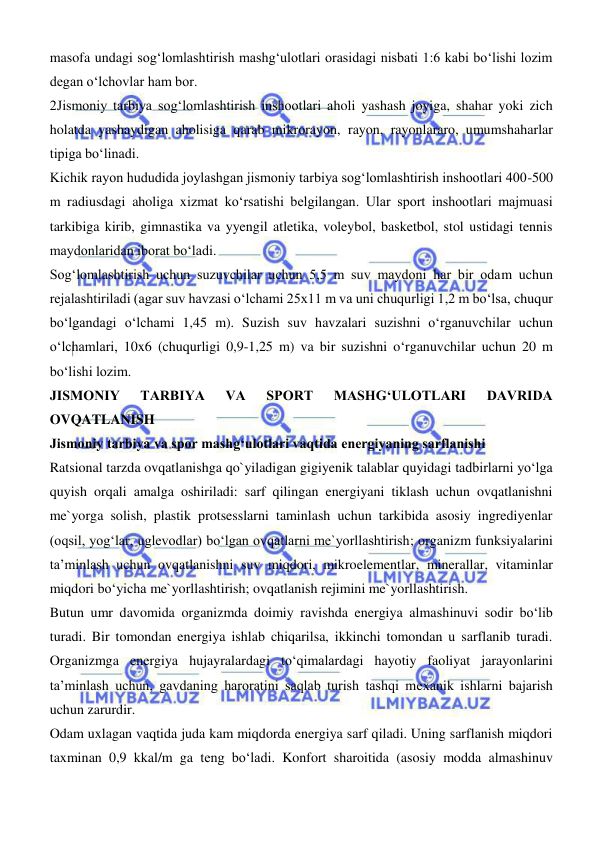  
 
masofa undagi sogʻlomlashtirish mashgʻulotlari orasidagi nisbati 1:6 kabi boʻlishi lozim 
degan oʻlchovlar ham bor.  
2Jismoniy tarbiya sogʻlomlashtirish inshootlari aholi yashash joyiga, shahar yoki zich 
holatda yashaydigan aholisiga qarab mikrorayon, rayon, rayonlararo, umumshaharlar 
tipiga boʻlinadi.  
Kichik rayon hududida joylashgan jismoniy tarbiya sogʻlomlashtirish inshootlari 400-500 
m radiusdagi aholiga xizmat koʻrsatishi belgilangan. Ular sport inshootlari majmuasi 
tarkibiga kirib, gimnastika va yyengil atletika, voleybol, basketbol, stol ustidagi tennis 
maydonlaridan iborat boʻladi.  
Sogʻlomlashtirish uchun suzuvchilar uchun 5,5 m suv maydoni har bir odam uchun 
rejalashtiriladi (agar suv havzasi oʻlchami 25x11 m va uni chuqurligi 1,2 m boʻlsa, chuqur 
boʻlgandagi oʻlchami 1,45 m). Suzish suv havzalari suzishni oʻrganuvchilar uchun 
oʻlchamlari, 10x6 (chuqurligi 0,9-1,25 m) va bir suzishni oʻrganuvchilar uchun 20 m 
boʻlishi lozim. 
JISMONIY 
TARBIYA 
VA 
SPORT 
MASHGʻULOTLARI 
DAVRIDA 
OVQATLANISH 
Jismoniy tarbiya va spor mashgʻulotlari vaqtida energiyaning sarflanishi 
Ratsional tarzda ovqatlanishga qo`yiladigan gigiyenik talablar quyidagi tadbirlarni yо‘lga 
quyish orqali amalga oshiriladi: sarf qilingan energiyani tiklash uchun ovqatlanishni 
me`yorga solish, plastik protsesslarni taminlash uchun tarkibida asosiy ingrediyenlar 
(oqsil, yogʻlar, uglevodlar) bо‘lgan ovqatlarni me`yorllashtirish; organizm funksiyalarini 
ta’minlash uchun ovqatlanishni suv miqdori, mikroelementlar, minerallar, vitaminlar 
miqdori bо‘yicha me`yorllashtirish; ovqatlanish rejimini me`yorllashtirish. 
Butun umr davomida organizmda doimiy ravishda energiya almashinuvi sodir bо‘lib 
turadi. Bir tomondan energiya ishlab chiqarilsa, ikkinchi tomondan u sarflanib turadi. 
Organizmga energiya hujayralardagi tо‘qimalardagi hayotiy faoliyat jarayonlarini 
ta’minlash uchun, gavdaning haroratini saqlab turish tashqi mexanik ishlarni bajarish 
uchun zarurdir. 
Odam uxlagan vaqtida juda kam miqdorda energiya sarf qiladi. Uning sarflanish miqdori 
taxminan 0,9 kkal/m ga teng bо‘ladi. Konfort sharoitida (asosiy modda almashinuv 
