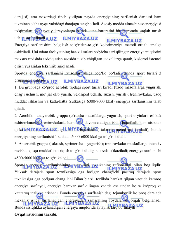  
 
darajasi) erta noxordagi tinch yotilgan paytda energiyaning sarflanish darajasi ham 
taxminan о‘sha uyqu vaktidagi darajaga teng bо‘ladi. Asosiy modda almashinuv energiyasi 
tо‘qimalardagi hayotiy jarayonlarga hamda tana haroratini bir maromda saqlab turish 
uchun sarf qilinadi 
Energiya sarflanishini belgilash tо‘gʻridan-tо‘gʻri kolorimetriya metodi orqali amalga 
oshiriladi. Uni odam faoliyatining har-xil turlari bо‘yicha sarf qilingan energiya miqdorini 
maxsus ravishda tadqiq etish asosida tuzib chiqilgan jadvallarga qarab, kislorod istemol 
qilish yuzasidan tekshirib aniqlanadi. 
Sportda energiya sarflanishi ixtisoslashishiga bogʻliq bо‘ladi. Bunda sport turlari 3 
gruppaga ajratiladi. 
1. Bu gruppaga kо‘proq aerobik tipdagi sport turlari kiradi (uzoq masofalarga yugurish, 
chagʻi uchush, mо‘ljal olib yurish, velosiped uchish, suzish, yurish); trenirovkalar, uzoq 
muddat ishlashni va katta-katta (sutkasiga 6000-7000 kkal) energiya sarflanishini talab 
qiladi. 
2. Aerobik - anayerobik gruppa (о‘rtacha masofalarga yugurish, sport о‘yinlari, eshkak 
eshish, kurash); trenirovkalarda ham uzoq davom etadigan ishlar bajariladi, ham nisbatan 
qiska muddat davom etadigan ishlar bajariladi ( takroriy metod qoʻllaniladi), bunda 
energiyaning sarflanishi 1 sutkada 5000-6000 kkal ga tо‘gʻri keladi. 
3. Anaerobik gruppa (sakrash, sprintercha – yugurish); trenirovkalar muskullarga intensiv 
ravishda qisqa muddatli zо‘riqish tо‘gʻri keladigan tarzda о‘tkaziladi; energiya sarflanishi 
4500-5000 kkal ga tо‘gʻri keladi 
Sportda energiya sarflanishining tejemliligi texnikaning rafionalligi bilan bogʻliqdir. 
Yuksak darajada sport texnikasiga ega bо‘lgan changʻichi pastroq darajada sport 
texnikasiga ega bо‘lgan changʻichi Bilan bir xil tezlikda harakat qilgan vaqtida kamroq 
energiya sarflaydi, energiya baravar sarf qilingan vaqtda esa undan kо‘ra kо‘proq va 
katttaroq tezlikka erishadi. Bunda energiya sarflanishidagi tejamkorlik kо‘proq darajada 
mexanik ishga sarflanadigan energiyadan samaraliroq foydalanish orqali belgilanadi. 
Bunda issiqlikka aylanadigan energiya miqdorida aytaylik farq bо‘lmaydi 
Ovqat ratsionini tarkibi. 
