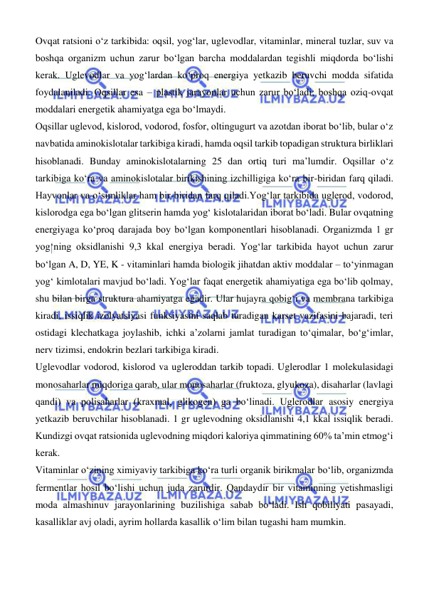  
 
Ovqat ratsioni о‘z tarkibida: oqsil, yogʻlar, uglevodlar, vitaminlar, mineral tuzlar, suv va 
boshqa organizm uchun zarur bо‘lgan barcha moddalardan tegishli miqdorda bо‘lishi 
kerak. Uglevodlar va yogʻlardan kо‘proq energiya yetkazib beruvchi modda sifatida 
foydalaniladi. Oqsillar esa – plastik jarayonlar uchun zarur bо‘ladi; boshqa oziq-ovqat 
moddalari energetik ahamiyatga ega bо‘lmaydi. 
Oqsillar uglevod, kislorod, vodorod, fosfor, oltingugurt va azotdan iborat bо‘lib, bular о‘z 
navbatida aminokislotalar tarkibiga kiradi, hamda oqsil tarkib topadigan struktura birliklari 
hisoblanadi. Bunday aminokislotalarning 25 dan ortiq turi ma’lumdir. Oqsillar о‘z 
tarkibiga kо‘ra va aminokislotalar birikishining izchilligiga kо‘ra bir-biridan farq qiladi. 
Hayvonlar va о‘simliklar ham bir-biridan farq qiladi.Yogʻlar tarkibida uglerod, vodorod, 
kislorodga ega bо‘lgan glitserin hamda yogʻ kislotalaridan iborat bо‘ladi. Bular ovqatning 
energiyaga kо‘proq darajada boy bо‘lgan komponentlari hisoblanadi. Organizmda 1 gr 
yogʻning oksidlanishi 9,3 kkal energiya beradi. Yogʻlar tarkibida hayot uchun zarur 
bо‘lgan A, D, YE, K - vitaminlari hamda biologik jihatdan aktiv moddalar – tо‘yinmagan 
yogʻ kimlotalari mavjud bо‘ladi. Yogʻlar faqat energetik ahamiyatiga ega bо‘lib qolmay, 
shu bilan birga struktura ahamiyatga egadir. Ular hujayra qobigʻi va membrana tarkibiga 
kiradi, issiqlik izolyatsiyasi funksiyasini saqlab turadigan karset vazifasini bajaradi, teri 
ostidagi klechatkaga joylashib, ichki a’zolarni jamlat turadigan tо‘qimalar, bо‘gʻimlar, 
nerv tizimsi, endokrin bezlari tarkibiga kiradi. 
Uglevodlar vodorod, kislorod va ugleroddan tarkib topadi. Uglerodlar 1 molekulasidagi 
monosaharlar miqdoriga qarab, ular monosaharlar (fruktoza, glyukoza), disaharlar (lavlagi 
qandi) va polisaharlar (kraxmal, glikogen) ga bо‘linadi. Uglerodlar asosiy energiya 
yetkazib beruvchilar hisoblanadi. 1 gr uglevodning oksidlanishi 4,1 kkal issiqlik beradi. 
Kundizgi ovqat ratsionida uglevodning miqdori kaloriya qimmatining 60% ta’min etmogʻi 
kerak. 
Vitaminlar о‘zining ximiyaviy tarkibiga kо‘ra turli organik birikmalar bо‘lib, organizmda 
fermentlar hosil bо‘lishi uchun juda zarurdir. Qandaydir bir vitaminning yetishmasligi 
moda almashinuv jarayonlarining buzilishiga sabab bо‘ladi. Ish qobiliyati pasayadi, 
kasalliklar avj oladi, ayrim hollarda kasallik о‘lim bilan tugashi ham mumkin. 
