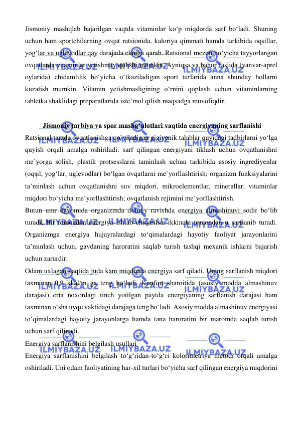  
 
Jismoniy mashqlab bajarilgan vaqtda vitaminlar kо‘p miqdorda sarf bо‘ladi. Shuning 
uchun ham sportchilarning ovqat ratsionida, kaloriya qimmati hamda tarkibida oqsillar, 
yogʻlar va uglevodlar qay darajada ekniga qarab. Ratsional mezon bо‘yicha tayyorlangan 
ovqatlarda vitaminlar yetishmay qolishi mumkin. Ayniqsa va bahor faslida (yanvar-aprel 
oylarida) chidamlilik bо‘yicha о‘tkaziladigan sport turlarida anna shunday hollarni 
kuzatish mumkin. Vitamin yetishmasligining о‘rnini qoplash uchun vitaminlarning 
tabletka shaklidagi preparatlarida iste’mol qilish maqsadga muvofiqdir. 
 
 
Jismoniy tarbiya va spor mashgʻulotlari vaqtida energiyaning sarflanishi 
Ratsional tarzda ovqatlanishga qo`yiladigan gigiyenik talablar quyidagi tadbirlarni yо‘lga 
quyish orqali amalga oshiriladi: sarf qilingan energiyani tiklash uchun ovqatlanishni 
me`yorga solish, plastik protsesslarni taminlash uchun tarkibida asosiy ingrediyenlar 
(oqsil, yogʻlar, uglevodlar) bо‘lgan ovqatlarni me`yorllashtirish; organizm funksiyalarini 
ta’minlash uchun ovqatlanishni suv miqdori, mikroelementlar, minerallar, vitaminlar 
miqdori bо‘yicha me`yorllashtirish; ovqatlanish rejimini me`yorllashtirish. 
Butun umr davomida organizmda doimiy ravishda energiya almashinuvi sodir bо‘lib 
turadi. Bir tomondan energiya ishlab chiqarilsa, ikkinchi tomondan u sarflanib turadi. 
Organizmga energiya hujayralardagi tо‘qimalardagi hayotiy faoliyat jarayonlarini 
ta’minlash uchun, gavdaning haroratini saqlab turish tashqi mexanik ishlarni bajarish 
uchun zarurdir. 
Odam uxlagan vaqtida juda kam miqdorda energiya sarf qiladi. Uning sarflanish miqdori 
taxminan 0,9 kkal/m ga teng bо‘ladi. Konfort sharoitida (asosiy modda almashinuv 
darajasi) erta noxordagi tinch yotilgan paytda energiyaning sarflanish darajasi ham 
taxminan о‘sha uyqu vaktidagi darajaga teng bо‘ladi. Asosiy modda almashinuv energiyasi 
tо‘qimalardagi hayotiy jarayonlarga hamda tana haroratini bir maromda saqlab turish 
uchun sarf qilinadi. 
Energiya sarflanishini belgilash usullari 
Energiya sarflanishini belgilash tо‘gʻridan-tо‘gʻri kolorimetriya metodi orqali amalga 
oshiriladi. Uni odam faoliyatining har-xil turlari bо‘yicha sarf qilingan energiya miqdorini 
