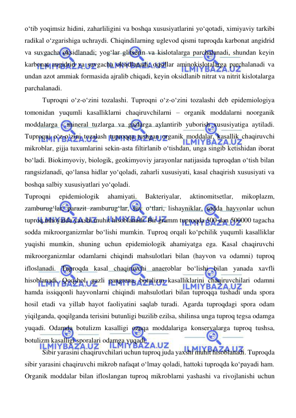  
 
о‘tib yoqimsiz hidini, zaharliligini va boshqa xususiyatlarini yо‘qotadi, ximiyaviy tarkibi 
radikal о‘zgarishiga uchraydi. Chiqindilarning uglevod qismi tuproqda karbonat angidrid 
va suvgacha oksidlanadi; yogʻlar glitserin va kislotalarga parchalanadi, shundan keyin 
karbonat angidrid va suvgacha oksidlanadi; oqsillar aminokislotalarga parchalanadi va 
undan azot ammiak formasida ajralib chiqadi, keyin oksidlanib nitrat va nitrit kislotalarga 
parchalanadi. 
Tuproqni oʻz-oʻzini tozalashi. Tuproqni oʻz-oʻzini tozalashi deb epidemiologiya 
tomonidan yuqumli kasalliklarni chaqiruvchilarni – organik moddalarni noorganik 
moddalarga - mineral tuzlarga va gazlarga aylantirib yuborish xususiyatiga aytiladi. 
Tuproqni oʻz-oʻzini tozalash tuproqqa tushgan organik moddalar, kasallik chaqiruvchi 
mikroblar, gijja tuxumlarini sekin-asta filtirlanib oʻtishdan, unga singib ketishidan iborat 
boʻladi. Biokimyoviy, biologik, geokimyoviy jarayonlar natijasida tuproqdan oʻtish bilan 
rangsizlanadi, qoʻlansa hidlar yoʻqoladi, zaharli xususiyati, kasal chaqirish xususiyati va 
boshqa salbiy xususiyatlari yoʻqoladi. 
Tuproqni 
epidemiologik 
ahamiyati. 
Bakteriyalar, 
aktinomitsetlar, 
mikoplazm, 
zamburugʻlar, parazit zamburugʻlar, suv oʻtlari, lishayniklar, sodda hayvonlar uchun 
tuproq nihoyatda yaxshi muhit hisoblanadi. Bir gramm tuproqda 500 dan 500000 tagacha 
sodda mikroorganizmlar boʻlishi mumkin. Tuproq orqali koʻpchilik yuqumli kasalliklar 
yuqishi mumkin, shuning uchun epidemiologik ahamiyatga ega. Kasal chaqiruvchi 
mikroorganizmlar odamlarni chiqindi mahsulotlari bilan (hayvon va odamni) tuproq 
ifloslanadi. Tuproqda kasal chaqiruvchi anaeroblar boʻlishi bilan yanada xavfli 
hisoblanadi. Qoqshol, gazli gangrena, botulizm kasalliklarini chaqiruvchilari odamni 
hamda issiqqonli hayvonlarni chiqindi mahsulotlari bilan tuproqqa tushadi unda spora 
hosil etadi va yillab hayot faoliyatini saqlab turadi. Agarda tuproqdagi spora odam 
yiqilganda, qoqilganda terisini butunligi buzilib ezilsa, shilinsa unga tuproq tegsa odamga 
yuqadi. Odamda botulizm kasalligi ozuqa moddalariga konservalarga tuproq tushsa, 
botulizm kasalligi sporalari odamga yuqadi. 
Sibir yarasini chaqiruvchilari uchun tuproq juda yaxshi muhit hisoblanadi. Tuproqda 
sibir yarasini chaqiruvchi mikrob nafaqat oʻlmay qoladi, hattoki tuproqda koʻpayadi ham. 
Organik moddalar bilan ifloslangan tuproq mikroblarni yashashi va rivojlanishi uchun 
