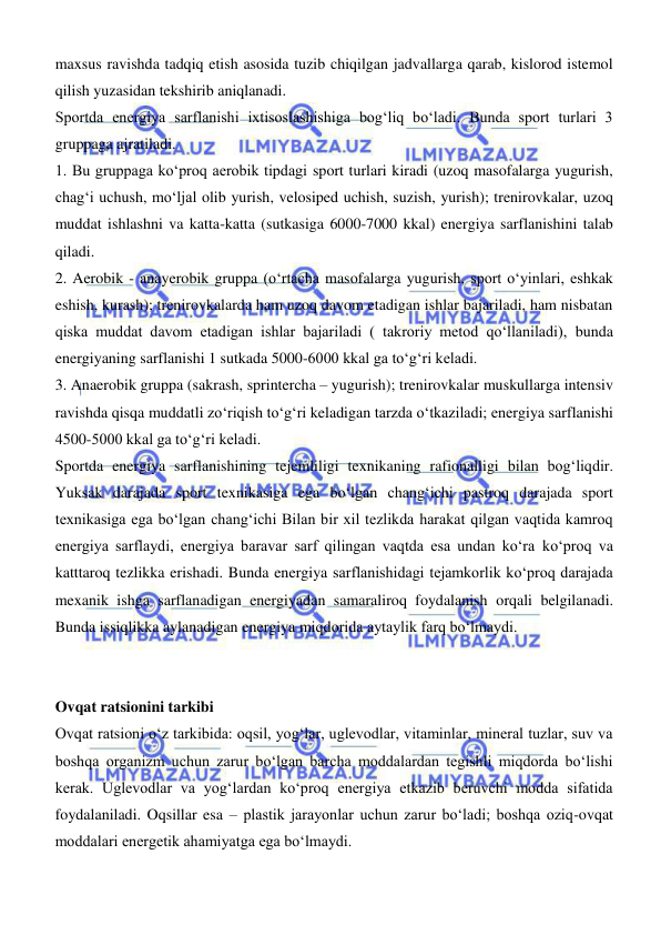  
 
maxsus ravishda tadqiq etish asosida tuzib chiqilgan jadvallarga qarab, kislorod istemol 
qilish yuzasidan tekshirib aniqlanadi. 
Sportda energiya sarflanishi ixtisoslashishiga bogʻliq bо‘ladi. Bunda sport turlari 3 
gruppaga ajratiladi. 
1. Bu gruppaga kо‘proq aerobik tipdagi sport turlari kiradi (uzoq masofalarga yugurish, 
chagʻi uchush, mо‘ljal olib yurish, velosiped uchish, suzish, yurish); trenirovkalar, uzoq 
muddat ishlashni va katta-katta (sutkasiga 6000-7000 kkal) energiya sarflanishini talab 
qiladi. 
2. Aerobik - anayerobik gruppa (о‘rtacha masofalarga yugurish, sport о‘yinlari, eshkak 
eshish, kurash); trenirovkalarda ham uzoq davom etadigan ishlar bajariladi, ham nisbatan 
qiska muddat davom etadigan ishlar bajariladi ( takroriy metod qoʻllaniladi), bunda 
energiyaning sarflanishi 1 sutkada 5000-6000 kkal ga tо‘gʻri keladi. 
3. Anaerobik gruppa (sakrash, sprintercha – yugurish); trenirovkalar muskullarga intensiv 
ravishda qisqa muddatli zо‘riqish tо‘gʻri keladigan tarzda о‘tkaziladi; energiya sarflanishi 
4500-5000 kkal ga tо‘gʻri keladi. 
Sportda energiya sarflanishining tejemliligi texnikaning rafionalligi bilan bogʻliqdir. 
Yuksak darajada sport texnikasiga ega bо‘lgan changʻichi pastroq darajada sport 
texnikasiga ega bо‘lgan changʻichi Bilan bir xil tezlikda harakat qilgan vaqtida kamroq 
energiya sarflaydi, energiya baravar sarf qilingan vaqtda esa undan kо‘ra kо‘proq va 
katttaroq tezlikka erishadi. Bunda energiya sarflanishidagi tejamkorlik kо‘proq darajada 
mexanik ishga sarflanadigan energiyadan samaraliroq foydalanish orqali belgilanadi. 
Bunda issiqlikka aylanadigan energiya miqdorida aytaylik farq bо‘lmaydi. 
 
 
Ovqat ratsionini tarkibi 
Ovqat ratsioni о‘z tarkibida: oqsil, yogʻlar, uglevodlar, vitaminlar, mineral tuzlar, suv va 
boshqa organizm uchun zarur bо‘lgan barcha moddalardan tegishli miqdorda bо‘lishi 
kerak. Uglevodlar va yogʻlardan kо‘proq energiya еtkazib beruvchi modda sifatida 
foydalaniladi. Oqsillar esa – plastik jarayonlar uchun zarur bо‘ladi; boshqa oziq-ovqat 
moddalari energetik ahamiyatga ega bо‘lmaydi. 
