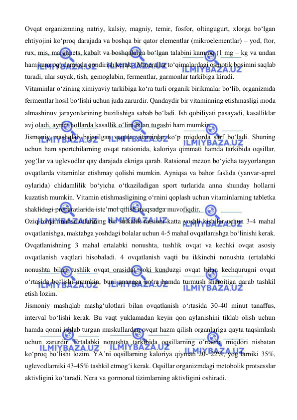  
 
Ovqat organizmning natriy, kalsiy, magniy, temir, fosfor, oltingugurt, xlorga bо‘lgan 
ehtiyojini kо‘proq darajada va boshqa bir qator elementlar (mikroelementlar) – yod, ftor, 
rux, mis, marganets, kabalt va boshqalarga bо‘lgan talabini kamroq (1 mg – kg va undan 
ham kamroq) darajada qondirish kerak. (Minerallar tо‘qimalardagi osmotik bosimni saqlab 
turadi, ular suyak, tish, gemoglabin, fermentlar, garmonlar tarkibiga kiradi. 
Vitaminlar о‘zining ximiyaviy tarkibiga kо‘ra turli organik birikmalar bо‘lib, organizmda 
fermentlar hosil bо‘lishi uchun juda zarurdir. Qandaydir bir vitaminning еtishmasligi moda 
almashinuv jarayonlarining buzilishiga sabab bо‘ladi. Ish qobiliyati pasayadi, kasalliklar 
avj oladi, ayrim hollarda kasallik о‘lim bilan tugashi ham mumkin. 
Jismoniy mashqlab bajarilgan vaqtda vitaminlar kо‘p miqdorda sarf bо‘ladi. Shuning 
uchun ham sportchilarning ovqat ratsionida, kaloriya qimmati hamda tarkibida oqsillar, 
yogʻlar va uglevodlar qay darajada ekniga qarab. Ratsional mezon bо‘yicha tayyorlangan 
ovqatlarda vitaminlar еtishmay qolishi mumkin. Ayniqsa va bahor faslida (yanvar-aprel 
oylarida) chidamlilik bо‘yicha о‘tkaziladigan sport turlarida anna shunday hollarni 
kuzatish mumkin. Vitamin еtishmasligining о‘rnini qoplash uchun vitaminlarning tabletka 
shaklidagi preparatlarida iste’mol qilish maqsadga muvofiqdir. 
Oziq-ovqat mahsulotlarining bir sutkalik ratsioni katta yoshli kishilar uchun 3-4 mahal 
ovqatlanishga, maktabga yoshdagi bolalar uchun 4-5 mahal ovqatlanishga bо‘linishi kerak. 
Ovqatlanishning 3 mahal ertalabki nonushta, tushlik ovqat va kechki ovqat asosiy 
ovqatlanish vaqtlari hisobaladi. 4 ovqatlanish vaqti bu ikkinchi nonushta (ertalabki 
nonushta bilan tushlik ovqat orasida) yoki kunduzgi ovqat bilan kechqurugni ovqat 
о‘rtasida bо‘lishi mumkin, buni ananaga kо‘ra hamda turmush sharoitiga qarab tashkil 
etish lozim. 
Jismoniy mashqlab mashgʻulotlari bilan ovqatlanish о‘rtasida 30-40 minut tanaffus, 
interval bо‘lishi kerak. Bu vaqt yuklamadan keyin qon aylanishini tiklab olish uchun 
hamda qonni ishlab turgan muskullardan ovqat hazm qilish organlariga qayta taqsimlash 
uchun zarurdir. Ertalabki nonushta tarkibida oqsillarning о‘rtacha miqdori nisbatan 
kо‘proq bо‘lishi lozim. YA’ni oqsillarning kaloriya qiymati 20- 22%, yogʻlarniki 35%, 
uglevodlarniki 43-45% tashkil etmogʻi kerak. Oqsillar organizmdagi metobolik protsesslar 
aktivligini kо‘taradi. Nera va gormonal tizimlarning aktivligini oshiradi. 
