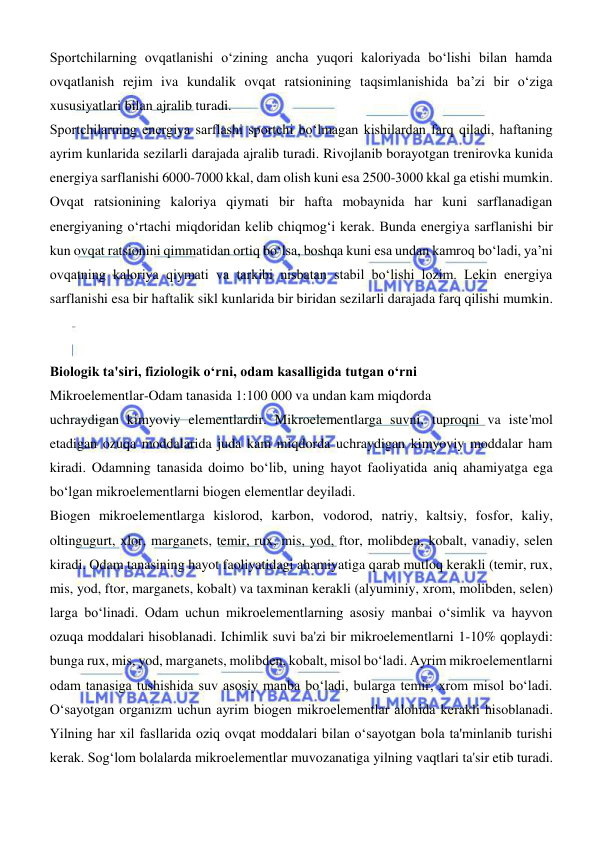  
 
Sportchilarning ovqatlanishi о‘zining ancha yuqori kaloriyada bо‘lishi bilan hamda 
ovqatlanish rejim iva kundalik ovqat ratsionining taqsimlanishida ba’zi bir о‘ziga 
xususiyatlari bilan ajralib turadi.  
Sportchilarning energiya sarflashi sportchi bо‘lmagan kishilardan farq qiladi, haftaning 
ayrim kunlarida sezilarli darajada ajralib turadi. Rivojlanib borayotgan trenirovka kunida 
energiya sarflanishi 6000-7000 kkal, dam olish kuni esa 2500-3000 kkal ga еtishi mumkin. 
Ovqat ratsionining kaloriya qiymati bir hafta mobaynida har kuni sarflanadigan 
energiyaning о‘rtachi miqdoridan kelib chiqmogʻi kerak. Bunda energiya sarflanishi bir 
kun ovqat ratsionini qimmatidan ortiq bо‘lsa, boshqa kuni esa undan kamroq bо‘ladi, ya’ni 
ovqatning kaloriya qiymati va tarkibi nisbatan stabil bо‘lishi lozim. Lekin energiya 
sarflanishi esa bir haftalik sikl kunlarida bir biridan sezilarli darajada farq qilishi mumkin. 
 
 
Biologik ta'siri, fiziologik oʻrni, odam kasalligida tutgan oʻrni  
Mikroelementlar-Odam tanasida 1:100 000 va undan kam miqdorda  
uchraydigan kimyoviy elementlardir. Mikroelementlarga suvni, tuproqni va iste'mol 
etadigan ozuqa moddalarida juda kam miqdorda uchraydigan kimyoviy moddalar ham 
kiradi. Odamning tanasida doimo boʻlib, uning hayot faoliyatida aniq ahamiyatga ega 
boʻlgan mikroelementlarni biogen elementlar deyiladi.  
Biogen mikroelementlarga kislorod, karbon, vodorod, natriy, kaltsiy, fosfor, kaliy, 
oltingugurt, xlor, marganets, temir, rux, mis, yod, ftor, molibden, kobalt, vanadiy, selen 
kiradi. Odam tanasining hayot faoliyatidagi ahamiyatiga qarab mutloq kerakli (temir, rux, 
mis, yod, ftor, marganets, kobalt) va taxminan kerakli (alyuminiy, xrom, molibden, selen) 
larga boʻlinadi. Odam uchun mikroelementlarning asosiy manbai oʻsimlik va hayvon 
ozuqa moddalari hisoblanadi. Ichimlik suvi ba'zi bir mikroelementlarni 1-10% qoplaydi: 
bunga rux, mis, yod, marganets, molibden, kobalt, misol boʻladi. Ayrim mikroelementlarni 
odam tanasiga tushishida suv asosiy manba boʻladi, bularga temir, xrom misol boʻladi. 
Oʻsayotgan organizm uchun ayrim biogen mikroelementlar alohida kerakli hisoblanadi. 
Yilning har xil fasllarida oziq ovqat moddalari bilan oʻsayotgan bola ta'minlanib turishi 
kerak. Sogʻlom bolalarda mikroelementlar muvozanatiga yilning vaqtlari ta'sir etib turadi. 
