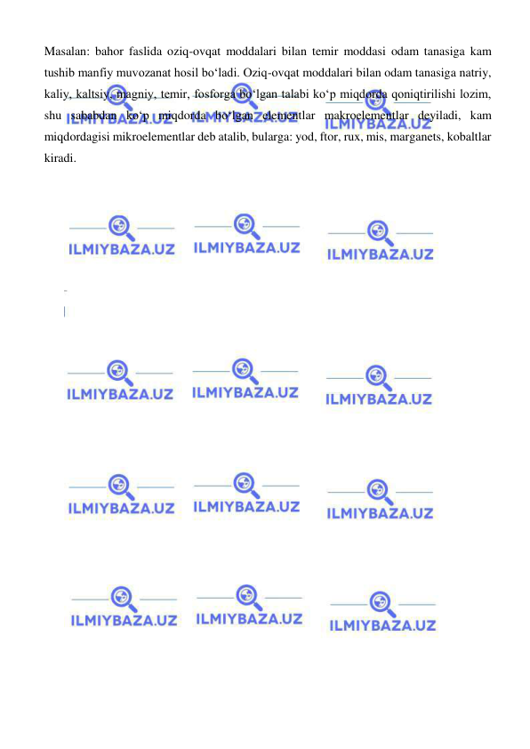  
 
Masalan: bahor faslida oziq-ovqat moddalari bilan temir moddasi odam tanasiga kam 
tushib manfiy muvozanat hosil boʻladi. Oziq-ovqat moddalari bilan odam tanasiga natriy, 
kaliy, kaltsiy, magniy, temir, fosforga boʻlgan talabi koʻp miqdorda qoniqtirilishi lozim, 
shu sababdan koʻp miqdorda boʻlgan elementlar makroelementlar deyiladi, kam 
miqdordagisi mikroelementlar deb atalib, bularga: yod, ftor, rux, mis, marganets, kobaltlar 
kiradi. 
 
