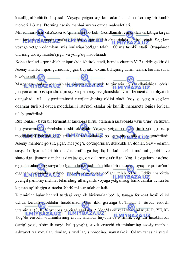  
 
kasalligini keltirib chiqaradi. Voyaga yetgan sogʻlom odamlar uchun ftorning bir kunlik 
me'yori 1-3 mg. Ftorning asosiy manbai suv va ozuqa mahsulotlari.  
Mis ionlari - har xil a'zo va toʻqimalarda boʻladi. Oksidlanish fermentlari tarkibiga kirgan 
mis ionlari toʻqimaning nafas olishida va qon ishlab chiqarishda ishtirok etadi. Sogʻlom 
voyaga yetgan odamlarni mis ionlariga boʻlgan talabi 100 mg tashkil etadi. Ozuqalarda 
ularning asosiy manba'i jigar va yongʻoq hisoblanadi.  
Kobalt ionlari - qon ishlab chiqarishda ishtirok etadi, hamda vitamin V12 tarkibiga kiradi. 
Asosiy manba'i: qizil garmdori, jigar, buyrak, tuxum, baliqning ayrim turlari, karam, sabzi 
hisoblanadi.  
Marganets ionlari -qon ishlab chiqarishda, suyak toʻqimasining shakllanishida, oʻsish 
jarayonlarini boshqarishda, jinsiy va jismoniy rivojlanishda ayrim fermentlar faoliyatida 
qatnashadi. V1 – gipovitaminozi rivojlanishining oldini oladi. Voyaga yetgan sogʻlom 
odamlar turli xil ozuqa moddalarini iste'mol etsalar bir kunlik marganets ioniga boʻlgan 
talab qondiriladi.  
Rux ionlari - ba'zi bir fermentlar tarkibiga kirib, otalanish jarayonida ya'ni urugʻ va tuxum 
hujayralarining qoʻshilishida ishtirok etadi. Voyaga yetgan odamlar turli xildagi ozuqa 
moddalarini iste'mol etishlari bilan rux ionlariga boʻlgan bir kunlik talab qondiriladi. 
Asosiy manba'i: goʻsht, jigar, mol yogʻi, qoʻziqorinlar, dukkuklilar, donlar. Suv - odamni 
suvga boʻlgan talabi bir qancha omillarga bogʻliq boʻladi: tashqi muhitning obi-havo 
sharoitiga, jismoniy mehnat darajasiga, ozuqalarning ta'rifiga. Yogʻli ovqatlarni iste'mol 
etganda odamning suvga boʻlgan talabi ortadi, shu bilan bir qatorda quyuq ovqat iste'mol 
etganda, tuzlamalar iste'mol etganda ham suvga boʻlgan talab ortadi. Oddiy sharoitda, 
yyengil jismoniy mehnat bilan shugʻullanganda voyaga yetgan sogʻlom odamlar uchun bir 
kg tana ogʻirligiga oʻrtacha 30-40 ml suv talab etiladi.  
Vitaminlar bular har xil turdagi organik birikmalar boʻlib, tanaga ferment hosil qilish 
uchun kerakli moddalar hisoblanadi. Ular ikki guruhga boʻlinadi. 1. Suvda eruvchi 
vitaminlar (S, R, V gruppasiga kiradiganlari). 2. Yogʻda eruvchi vitaminlar (A, D, YE, K). 
Yogʻda eruvchi vitaminlarning asosiy manba'i hayvon va oʻsimlik yogʻlari hisoblanadi. 
(sarigʻ yogʻ, oʻsimlik moyi, baliq yogʻi), suvda eruvchi vitaminlarning asosiy manba'i: 
sabzavot va mevalar, donlar, sitruslilar, smorodina, namatakdir. Odam tanasini yetarli 
