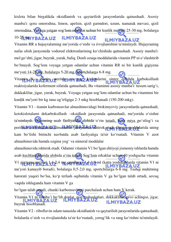  
 
kislota bilan birgalikda oksidlanish va qaytarilish jarayonlarida qatnashadi. Asosiy 
manba'i: qora smorodina, limon, apelsin, qizil garmdori, uzum, namatak mevasi, qizil 
smorodina. Voyaga yetgan sogʻlom odamlar uchun bir kunlik me'yori 25-30 mg, bolalarga 
10-25 mg.  
Vitamin RR u hujayralarning me'yorida oʻsishi va rivojlanishini ta'minlaydi. Hujayraning 
nafas olish jarayonida vodorod elektronlarining koʻchishida qatnashadi. Asosiy manba'i: 
mol goʻshti, jigar, buyrak, yurak, baliq. Donli ozuqa moddalarida vitamin PP ni oʻzlashtirib 
boʻlmaydi. Sogʻlom voyaga yetgan odamlar uchun vitamin RR ni bir kunlik gigiyena 
me'yori 14-25 mg, bolalarga 5-20 mg. Sportchilarga 6-8 mg.  
Vitamin N - biotin, sterinlar va yogʻ kislotalarini sintez qilishda karboksillash 
reaktsiyalarida koferment sifatida qatnashadi, Bu vitaminni asosiy manba'i: tuxum sarigʻi, 
dukkaklilar, jigar, yurak, buyrak. Voyaga yetgan sogʻlom odamlar uchun bu vitaminni bir 
kunlik me'yori bir kg tana ogʻirligiga 2-3 mkg hisoblanadi (150-200 mkg).  
Vitamin V1 - tiamin karbonsuvlar almashinuvidagi biokimyoviy jarayonlarda qatnashadi, 
ketokislotalarni dekarboksillash –oksidlash jarayonida qatnashadi, me'yorida oʻsishni 
ta'minlaydi. Odamning asab faoliyatida alohida oʻrin tutadi, bosh miya poʻstlogʻi va 
periferik asab tolalarida almashinuv jarayonida ishtirok etadi. Ozuqa moddalarida uning 
kam boʻlishi birinchi navbatda asab faoliyatiga ta'sir koʻrsatadi. Vitamin V azot 
almashinuvida hamda ozgina yogʻ va mineral moddalar  
almashinuvida ishtirok etadi. Odamni vitamin V1 boʻlgan ehtiyoji jismoniy ishlarda hamda 
asab kuchlanishlarida alohida oʻrin tutadi. Sogʻlom erkaklar uchun 40 yoshgacha vitamin 
V1 gigiyena me'yori 1,4-2,4 mg, ayollarga 1,4-1,9 ml (katta yoshdagilarda vitamin V1 ni 
me'yori kamayib boradi), bolalarga 0,5-2,0 mg, sportchilarga 6-8 mg. Tashqi muhitning 
harorati yuqori boʻlsa, koʻp terlash oqibatida vitamin V ga boʻlgan talab ortadi, sovuq 
vaqtda ishlaganda ham vitamin V ga  
boʻlgan talab ortadi, chunki karbonsuvlarni parchalash uchun ham V kerak. 
Vitamin V1 ni manba’i boʻlib donlar, non mahsulotlari, dukkaklilar, pivo achitqisi, jigar, 
buyrak hisoblanadi.  
Vitamin V2 - riboflavin odam tanasida oksidlanish va qaytarilish jarayonlarida qatnashadi, 
bolalarda oʻsish va rivojlanishda ta'sir koʻrsatadi, yorugʻlik va rang koʻrishni ta'minlaydi. 
