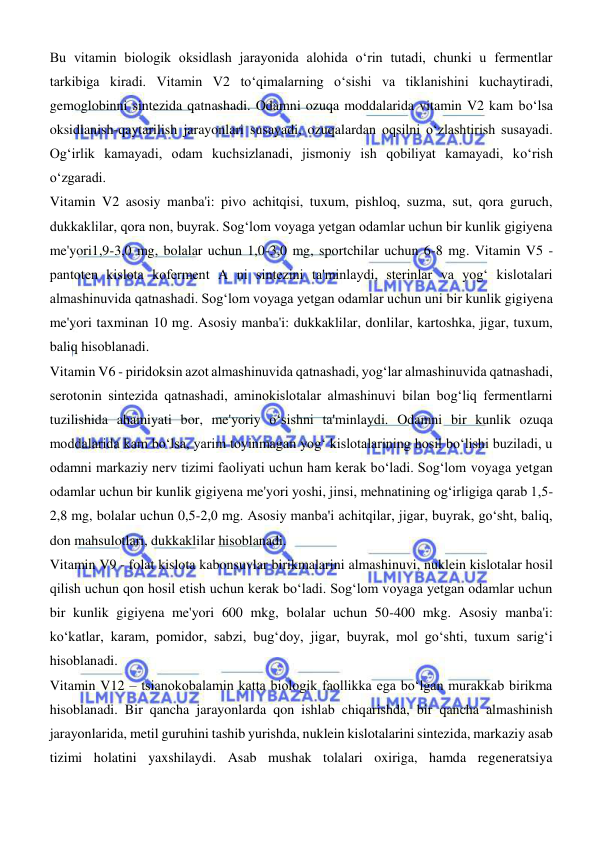  
 
Bu vitamin biologik oksidlash jarayonida alohida oʻrin tutadi, chunki u fermentlar 
tarkibiga kiradi. Vitamin V2 toʻqimalarning oʻsishi va tiklanishini kuchaytiradi, 
gemoglobinni sintezida qatnashadi. Odamni ozuqa moddalarida vitamin V2 kam boʻlsa 
oksidlanish-qaytarilish jarayonlari susayadi, ozuqalardan oqsilni oʻzlashtirish susayadi. 
Ogʻirlik kamayadi, odam kuchsizlanadi, jismoniy ish qobiliyat kamayadi, koʻrish 
oʻzgaradi.  
Vitamin V2 asosiy manba'i: pivo achitqisi, tuxum, pishloq, suzma, sut, qora guruch, 
dukkaklilar, qora non, buyrak. Sogʻlom voyaga yetgan odamlar uchun bir kunlik gigiyena 
me'yori1,9-3,0 mg, bolalar uchun 1,0-3,0 mg, sportchilar uchun 6-8 mg. Vitamin V5 - 
pantoten kislota koferment A ni sintezini ta'minlaydi, sterinlar va yogʻ kislotalari 
almashinuvida qatnashadi. Sogʻlom voyaga yetgan odamlar uchun uni bir kunlik gigiyena 
me'yori taxminan 10 mg. Asosiy manba'i: dukkaklilar, donlilar, kartoshka, jigar, tuxum, 
baliq hisoblanadi.  
Vitamin V6 - piridoksin azot almashinuvida qatnashadi, yogʻlar almashinuvida qatnashadi, 
serotonin sintezida qatnashadi, aminokislotalar almashinuvi bilan bogʻliq fermentlarni 
tuzilishida ahamiyati bor, me'yoriy oʻsishni ta'minlaydi. Odamni bir kunlik ozuqa 
moddalarida kam boʻlsa, yarim toyinmagan yogʻ kislotalarining hosil boʻlishi buziladi, u 
odamni markaziy nerv tizimi faoliyati uchun ham kerak boʻladi. Sogʻlom voyaga yetgan 
odamlar uchun bir kunlik gigiyena me'yori yoshi, jinsi, mehnatining ogʻirligiga qarab 1,5-
2,8 mg, bolalar uchun 0,5-2,0 mg. Asosiy manba'i achitqilar, jigar, buyrak, goʻsht, baliq, 
don mahsulotlari, dukkaklilar hisoblanadi.  
Vitamin V9 - folat kislota kabonsuvlar birikmalarini almashinuvi, nuklein kislotalar hosil 
qilish uchun qon hosil etish uchun kerak boʻladi. Sogʻlom voyaga yetgan odamlar uchun 
bir kunlik gigiyena me'yori 600 mkg, bolalar uchun 50-400 mkg. Asosiy manba'i: 
koʻkatlar, karam, pomidor, sabzi, bugʻdoy, jigar, buyrak, mol goʻshti, tuxum sarigʻi 
hisoblanadi.  
Vitamin V12 – tsianokobalamin katta biologik faollikka ega boʻlgan murakkab birikma 
hisoblanadi. Bir qancha jarayonlarda qon ishlab chiqarishda, bir qancha almashinish 
jarayonlarida, metil guruhini tashib yurishda, nuklein kislotalarini sintezida, markaziy asab 
tizimi holatini yaxshilaydi. Asab mushak tolalari oxiriga, hamda regeneratsiya 
