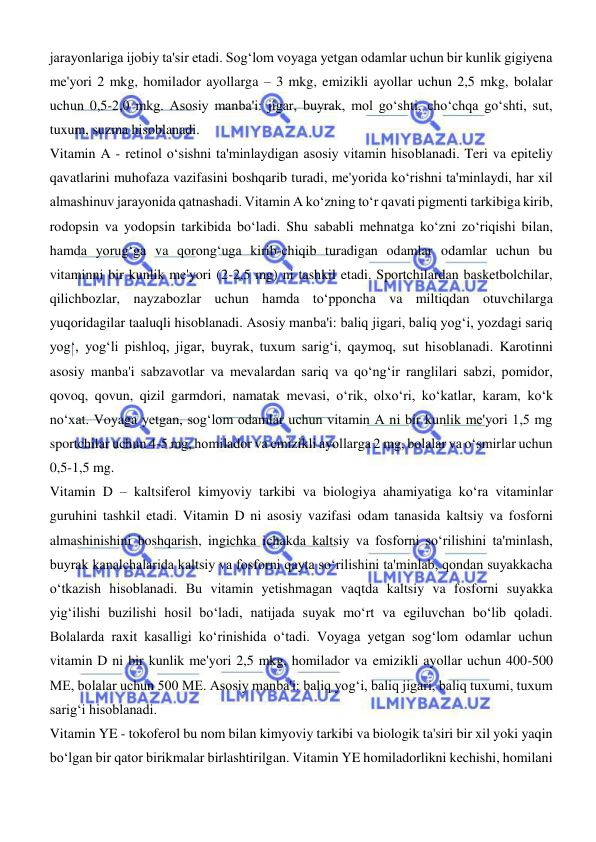  
 
jarayonlariga ijobiy ta'sir etadi. Sogʻlom voyaga yetgan odamlar uchun bir kunlik gigiyena 
me'yori 2 mkg, homilador ayollarga – 3 mkg, emizikli ayollar uchun 2,5 mkg, bolalar 
uchun 0,5-2,0 mkg. Asosiy manba'i: jigar, buyrak, mol goʻshti, choʻchqa goʻshti, sut, 
tuxum, suzma hisoblanadi. 
Vitamin A - retinol oʻsishni ta'minlaydigan asosiy vitamin hisoblanadi. Teri va epiteliy 
qavatlarini muhofaza vazifasini boshqarib turadi, me'yorida koʻrishni ta'minlaydi, har xil 
almashinuv jarayonida qatnashadi. Vitamin A koʻzning toʻr qavati pigmenti tarkibiga kirib, 
rodopsin va yodopsin tarkibida boʻladi. Shu sababli mehnatga koʻzni zoʻriqishi bilan, 
hamda yorugʻga va qorongʻuga kirib-chiqib turadigan odamlar odamlar uchun bu 
vitaminni bir kunlik me'yori (2-2,5 mg) ni tashkil etadi. Sportchilardan basketbolchilar, 
qilichbozlar, nayzabozlar uchun hamda toʻpponcha va miltiqdan otuvchilarga 
yuqoridagilar taaluqli hisoblanadi. Asosiy manba'i: baliq jigari, baliq yogʻi, yozdagi sariq 
yogʻ, yogʻli pishloq, jigar, buyrak, tuxum sarigʻi, qaymoq, sut hisoblanadi. Karotinni 
asosiy manba'i sabzavotlar va mevalardan sariq va qoʻngʻir ranglilari sabzi, pomidor, 
qovoq, qovun, qizil garmdori, namatak mevasi, oʻrik, olxoʻri, koʻkatlar, karam, koʻk 
noʻxat. Voyaga yetgan, sogʻlom odamlar uchun vitamin A ni bir kunlik me'yori 1,5 mg 
sportchilar uchun 4-5 mg, homilador va emizikli ayollarga 2 mg, bolalar va oʻsmirlar uchun 
0,5-1,5 mg. 
Vitamin D – kaltsiferol kimyoviy tarkibi va biologiya ahamiyatiga koʻra vitaminlar 
guruhini tashkil etadi. Vitamin D ni asosiy vazifasi odam tanasida kaltsiy va fosforni 
almashinishini boshqarish, ingichka ichakda kaltsiy va fosforni soʻrilishini ta'minlash, 
buyrak kanalchalarida kaltsiy va fosforni qayta soʻrilishini ta'minlab, qondan suyakkacha 
oʻtkazish hisoblanadi. Bu vitamin yetishmagan vaqtda kaltsiy va fosforni suyakka 
yigʻilishi buzilishi hosil boʻladi, natijada suyak moʻrt va egiluvchan boʻlib qoladi. 
Bolalarda raxit kasalligi koʻrinishida oʻtadi. Voyaga yetgan sogʻlom odamlar uchun 
vitamin D ni bir kunlik me'yori 2,5 mkg, homilador va emizikli ayollar uchun 400-500 
ME, bolalar uchun 500 ME. Asosiy manba'i: baliq yogʻi, baliq jigari, baliq tuxumi, tuxum 
sarigʻi hisoblanadi.  
Vitamin YE - tokoferol bu nom bilan kimyoviy tarkibi va biologik ta'siri bir xil yoki yaqin 
boʻlgan bir qator birikmalar birlashtirilgan. Vitamin YE homiladorlikni kechishi, homilani 
