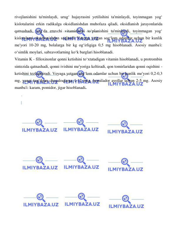  
 
rivojlanishini ta'minlaydi, urugʻ hujayrasini yetilishini ta'minlaydi, toyinmagan yogʻ 
kislotalarini erkin radikalga oksidlanishdan muhofaza qiladi, oksidlanish jarayonlarida 
qatnashadi, yogʻda eruvchi vitaminlarni toʻplanishini ta'minlaydi, toyinmagan yogʻ 
kislotalarni oksidlanishdan saqlaydi. Voyaga yetgan sogʻlom odamlar uchun bir kunlik 
me'yori 10-20 mg, bolalarga bir kg ogʻirligiga 0,5 mg hisoblanadi. Asosiy manba'i: 
oʻsimlik moylari, sabzavotlarning koʻk barglari hisoblanadi.  
Vitamin K - filloxinonlar qonni ketishini toʻxtatadigan vitamin hisoblanadi, u protrombin 
sintezida qatnashadi, qonni ivishini me'yoriga keltiradi, qon tomirlaridan qonni oqishini - 
ketishini tezlashtiradi. Voyaga yetgan sogʻlom odamlar uchun bir kunlik me'yori 0,2-0,3 
mg, yangi tugʻilgan chaqaloqlarga 1-12 mkg, homilador ayollar uchun 2-5 mg. Asosiy 
manba'i: karam, pomidor, jigar hisoblanadi. 
