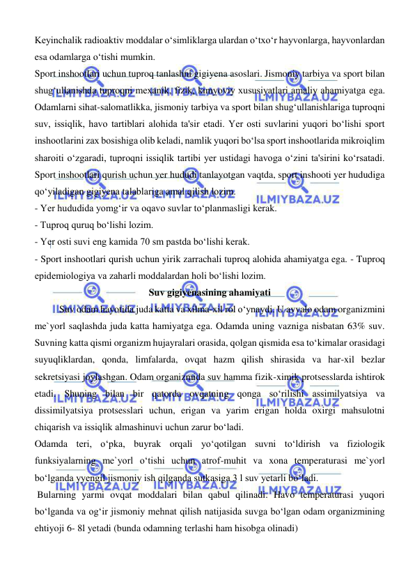  
 
Keyinchalik radioaktiv moddalar oʻsimliklarga ulardan oʻtxoʻr hayvonlarga, hayvonlardan 
esa odamlarga oʻtishi mumkin. 
Sport inshootlari uchun tuproq tanlashni gigiyena asoslari. Jismoniy tarbiya va sport bilan 
shugʻullanishda tuproqni mexanik, fizik, kimyoviy xususiyatlari amaliy ahamiyatga ega. 
Odamlarni sihat-salomatlikka, jismoniy tarbiya va sport bilan shugʻullanishlariga tuproqni 
suv, issiqlik, havo tartiblari alohida ta'sir etadi. Yer osti suvlarini yuqori boʻlishi sport 
inshootlarini zax bosishiga olib keladi, namlik yuqori boʻlsa sport inshootlarida mikroiqlim 
sharoiti oʻzgaradi, tuproqni issiqlik tartibi yer ustidagi havoga oʻzini ta'sirini koʻrsatadi. 
Sport inshootlari qurish uchun yer hududi tanlayotgan vaqtda, sport inshooti yer hududiga 
qoʻyiladigan gigiyena talablariga amal qilish lozim. 
- Yer hududida yomgʻir va oqavo suvlar toʻplanmasligi kerak. 
- Tuproq quruq boʻlishi lozim. 
- Yer osti suvi eng kamida 70 sm pastda boʻlishi kerak. 
- Sport inshootlari qurish uchun yirik zarrachali tuproq alohida ahamiyatga ega. - Tuproq 
epidemiologiya va zaharli moddalardan holi boʻlishi lozim. 
Suv gigiyenasining ahamiyati 
Suv odam hayotida juda katta va xilma-xil rol о‘ynaydi. U avvalo odam organizmini 
me`yorl saqlashda juda katta hamiyatga ega. Odamda uning vazniga nisbatan 63% suv. 
Suvning katta qismi organizm hujayralari orasida, qolgan qismida esa tо‘kimalar orasidagi 
suyuqliklardan, qonda, limfalarda, ovqat hazm qilish shirasida va har-xil bezlar 
sekretsiyasi joylashgan. Odam organizmida suv hamma fizik-ximik protsesslarda ishtirok 
etadi. Shuning bilan bir qatorda ovqatning qonga sо‘rilishi assimilyatsiya va 
dissimilyatsiya protsesslari uchun, erigan va yarim erigan holda oxirgi mahsulotni 
chiqarish va issiqlik almashinuvi uchun zarur bо‘ladi.  
Odamda teri, о‘pka, buyrak orqali yо‘qotilgan suvni tо‘ldirish va fiziologik 
funksiyalarning me`yorl о‘tishi uchun atrof-muhit va xona temperaturasi me`yorl 
bо‘lganda yyengil jismoniy ish qilganda sutkasiga 3 l suv yetarli bо‘ladi. 
 Bularning yarmi ovqat moddalari bilan qabul qilinadi. Havo temperaturasi yuqori 
bо‘lganda va ogʻir jismoniy mehnat qilish natijasida suvga bо‘lgan odam organizmining 
ehtiyoji 6- 8l yetadi (bunda odamning terlashi ham hisobga olinadi) 
