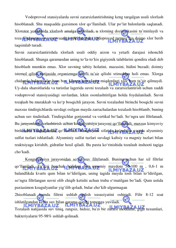  
 
Vodoprovod stansiyalarda suvni zararsizlantirishning keng tarqalgan usuli xlorlash 
hisoblanadi. Shu maqsadda gazsimon xlor qoʻllaniladi. Ular pо‘lat balonlarda saqlanadi. 
Xlorotor yordamida xlorlash amalga oshiriladi, u xlorning dozirovkasini ta’minlaydi va 
toza filtrlangan suv rezervuariga yoki bevosita vodoprovod tarmogʻiga doimo xlor berib 
taqsimlab turadi. 
Suvni zararsizlantirishda xlorlash usuli oddiy arzon va yetarli darajasi ishonchli 
hisoblanadi. Shunga qaramasdan uning tо‘la-tо‘kis gigiyenik talablarini qondira oladi deb 
hisoblash mumkin emas. Xlor suvning tabiiy holatini, mazasini, hidini buzadi; doimiy 
istemol qilish natijasida organizmga havfli ta’sir qilishi xtimoldan holi emas. Xlorga 
chidamla bakteriyalar ham bor. Ularga hatto katta miqdordagi xlor ham ta’sir qilmaydi. 
Uy-dala sharoitlarida va turistlar lagerida suvni tozalash va zararsizlantirish uchun xuddi 
vodoprovod stansiyasidagi suvlardan, lekin osonlashtirilgan holda foydalaniladi. Suvni 
tozalash bu murakkab va koʻp bosqichli jarayon. Suvni tozalashni birinchi bosqichi suvni 
maxsus tindirgichlarda suvdagi osilgan mayda zarrachalardan tozalash hisoblanib, buning 
uchun suv tindiriladi. Tindirgichlar gorizontal va vertikal boʻladi. Soʻngra uni filtrlanadi. 
Bu jarayonlarni tezlashtirish uchun koagulyatsiya jarayoni qoʻllaniladi, maxsus kimyoviy 
birikmalar koagulyantlar qoʻllaniladi. Koagulyant sifatida koʻpchilik vaqtda alyuminiy 
sulfat tuzlari ishlatiladi. Alyuminiy sulfat tuzlari suvdagi kaltsiy va magniy tuzlari bilan 
reaktsiyaga kirishib, gidratlar hosil qiladi. Bu paxta koʻrinishida tozalash inshooti tagiga 
choʻkadi.  
Koagulyatsiya jarayonidan soʻng suv filtrlanadi. Buning uchun har xil filtrlar 
qoʻllaniladi. Toʻgʻri burchak holidagi filtr umumiy maydoni 50-100 m , 0,6-1 m 
balandlikda kvarts qum bilan toʻldirilgan, uning tagida mayda tosh bilan toʻldirilgan, 
soʻngra filtrlangan suvni olib chiqib ketishi uchun truba oʻrnatilgan boʻladi. Qum ustida 
paxtasimon koagulyantlar yigʻilib qoladi, bular choʻkib ulgurmagan  
2hisoblanadi hamda filtrni ushlab qolish xususiyatini oshiradi. Filtr 8-12 soat 
ishlatilgandan keyin suv bilan qarama-qarshi tomonga yuviladi.  
Tozalash natijasida suv tiniq, rangsiz, hidsiz, ba'zi bir zararli moddalar, gijja tuxumlari, 
bakteriyalarni 95-98% ushlab qolinadi.  
