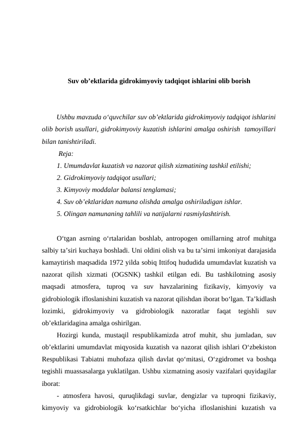 Suv ob’ektlarida gidrokimyoviy tadqiqot ishlarini olib borish
Ushbu mavzuda o‘quvchilar suv ob’ektlarida gidrokimyoviy tadqiqot ishlarini
olib borish usullari, gidrokimyoviy kuzatish ishlarini amalga oshirish  tamoyillari
bilan tanishtiriladi.
 Reja:
1. Umumdavlat kuzatish va nazorat qilish xizmatining tashkil etilishi;
2. Gidrokimyoviy tadqiqot usullari;
3. Kimyoviy moddalar balansi tenglamasi;
4. Suv ob’ektlaridan namuna olishda amalga oshiriladigan ishlar.
5. Olingan namunaning tahlili va natijalarni rasmiylashtirish.
O‘tgan asrning o‘rtalaridan boshlab, antropogen omillarning atrof muhitga
salbiy ta’siri kuchaya boshladi. Uni oldini olish va bu ta’sirni imkoniyat darajasida
kamaytirish maqsadida 1972 yilda sobiq Ittifoq hududida umumdavlat kuzatish va
nazorat  qilish  xizmati  (OGSNK)  tashkil  etilgan  edi.  Bu  tashkilotning  asosiy
maqsadi  atmosfera,  tuproq  va  suv  havzalarining  fizikaviy,  kimyoviy  va
gidrobiologik ifloslanishini kuzatish va nazorat qilishdan iborat bo‘lgan. Ta’kidlash
lozimki,  gidrokimyoviy  va  gidrobiologik  nazoratlar  faqat  tegishli  suv
ob’ektlaridagina amalga oshirilgan. 
Hozirgi  kunda, mustaqil respublikamizda atrof muhit, shu jumladan, suv
ob’ektlarini umumdavlat miqyosida kuzatish va nazorat qilish ishlari O‘zbekiston
Respublikasi Tabiatni muhofaza qilish davlat qo‘mitasi, O‘zgidromet va boshqa
tegishli muassasalarga yuklatilgan. Ushbu xizmatning asosiy vazifalari quyidagilar
iborat:
-  atmosfera  havosi,  quruqlikdagi  suvlar,  dengizlar  va  tuproqni  fizikaviy,
kimyoviy  va  gidrobiologik  ko‘rsatkichlar  bo‘yicha  ifloslanishini  kuzatish  va
