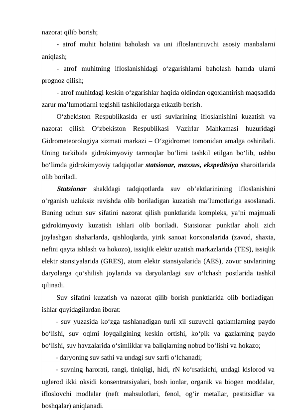 nazorat qilib borish;
- atrof muhit  holatini  baholash va uni  ifloslantiruvchi  asosiy manbalarni
aniqlash;
-  atrof  muhitning  ifloslanishidagi  o‘zgarishlarni  baholash  hamda  ularni
prognoz qilish;
- atrof muhitdagi keskin o‘zgarishlar haqida oldindan ogoxlantirish maqsadida
zarur ma’lumotlarni tegishli tashkilotlarga etkazib berish.
O‘zbekiston  Respublikasida  er  usti  suvlarining  ifloslanishini  kuzatish  va
nazorat  qilish  O‘zbekiston  Respublikasi  Vazirlar  Mahkamasi  huzuridagi
Gidrometeorologiya xizmati markazi – O‘zgidromet tomonidan amalga oshiriladi.
Uning tarkibida gidrokimyoviy tarmoqlar bo‘limi tashkil etilgan bo‘lib, ushbu
bo‘limda gidrokimyoviy tadqiqotlar statsionar, maxsus, ekspeditsiya sharoitlarida
olib boriladi.
Statsionar shakldagi  tadqiqotlarda  suv  ob’ektlarinining  ifloslanishini
o‘rganish uzluksiz ravishda olib boriladigan kuzatish ma’lumotlariga asoslanadi.
Buning uchun suv sifatini nazorat qilish punktlarida kompleks, ya’ni majmuali
gidrokimyoviy  kuzatish  ishlari  olib  boriladi.  Statsionar  punktlar  aholi  zich
joylashgan shaharlarda, qishloqlarda, yirik sanoat korxonalarida (zavod, shaxta,
neftni qayta ishlash va hokozo), issiqlik elektr uzatish markazlarida (TES), issiqlik
elektr stansiyalarida (GRES), atom elektr stansiyalarida (AES), zovur suvlarining
daryolarga qo‘shilish joylarida va daryolardagi  suv o‘lchash postlarida tashkil
qilinadi.
Suv sifatini kuzatish va nazorat qilib borish punktlarida olib boriladigan
ishlar quyidagilardan iborat:
- suv yuzasida ko‘zga tashlanadigan turli xil suzuvchi qatlamlarning paydo
bo‘lishi,  suv  oqimi  loyqaligining  keskin  ortishi,  ko‘pik  va  gazlarning  paydo
bo‘lishi, suv havzalarida o‘simliklar va baliqlarning nobud bo‘lishi va hokazo;
- daryoning suv sathi va undagi suv sarfi o‘lchanadi;
- suvning harorati, rangi, tiniqligi, hidi, rN ko‘rsatkichi, undagi kislorod va
uglerod ikki oksidi konsentratsiyalari, bosh ionlar, organik va biogen moddalar,
ifloslovchi  modlalar  (neft  mahsulotlari,  fenol,  og‘ir  metallar,  pestitsidlar  va
boshqalar) aniqlanadi.
