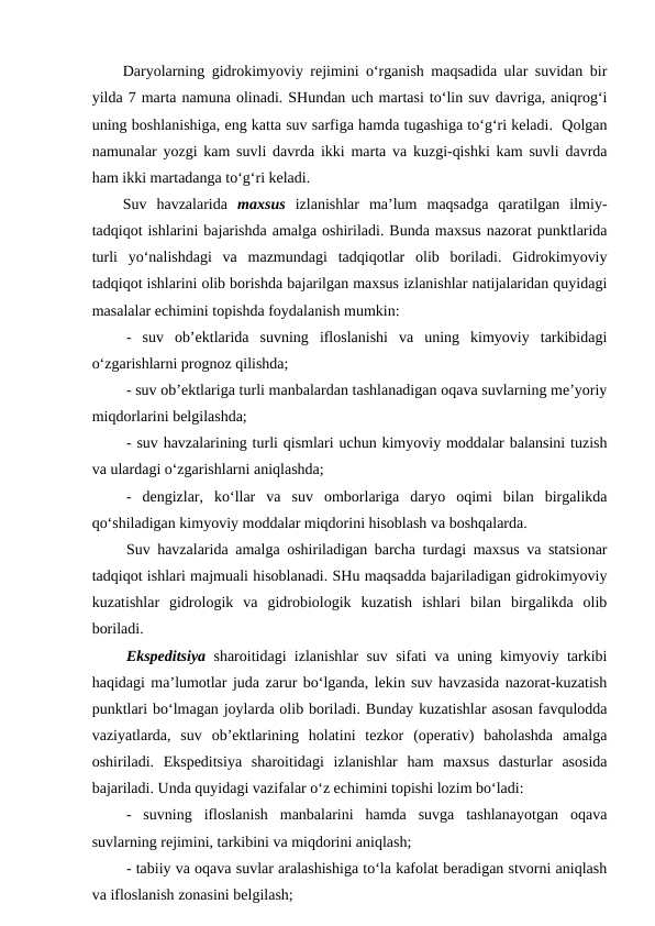 Daryolarning gidrokimyoviy rejimini o‘rganish maqsadida ular suvidan bir
yilda 7 marta namuna olinadi. SHundan uch martasi to‘lin suv davriga, aniqrog‘i
uning boshlanishiga, eng katta suv sarfiga hamda tugashiga to‘g‘ri keladi.  Qolgan
namunalar yozgi kam suvli davrda ikki marta va kuzgi-qishki kam suvli davrda
ham ikki martadanga to‘g‘ri keladi.
Suv  havzalarida  maxsus izlanishlar  ma’lum  maqsadga  qaratilgan  ilmiy-
tadqiqot ishlarini bajarishda amalga oshiriladi. Bunda maxsus nazorat punktlarida
turli  yo‘nalishdagi  va  mazmundagi  tadqiqotlar  olib  boriladi.  Gidrokimyoviy
tadqiqot ishlarini olib borishda bajarilgan maxsus izlanishlar natijalaridan quyidagi
masalalar echimini topishda foydalanish mumkin:
-  suv  ob’ektlarida  suvning  ifloslanishi  va  uning  kimyoviy  tarkibidagi
o‘zgarishlarni prognoz qilishda;
- suv ob’ektlariga turli manbalardan tashlanadigan oqava suvlarning me’yoriy
miqdorlarini belgilashda;
- suv havzalarining turli qismlari uchun kimyoviy moddalar balansini tuzish
va ulardagi o‘zgarishlarni aniqlashda;
-  dengizlar,  ko‘llar  va  suv  omborlariga  daryo  oqimi  bilan  birgalikda
qo‘shiladigan kimyoviy moddalar miqdorini hisoblash va boshqalarda.
Suv havzalarida amalga oshiriladigan barcha turdagi maxsus va statsionar
tadqiqot ishlari majmuali hisoblanadi. SHu maqsadda bajariladigan gidrokimyoviy
kuzatishlar  gidrologik  va  gidrobiologik  kuzatish  ishlari  bilan  birgalikda  olib
boriladi.
Ekspeditsiya  sharoitidagi izlanishlar suv sifati va uning kimyoviy tarkibi
haqidagi ma’lumotlar juda zarur bo‘lganda, lekin suv havzasida nazorat-kuzatish
punktlari bo‘lmagan joylarda olib boriladi. Bunday kuzatishlar asosan favqulodda
vaziyatlarda,  suv  ob’ektlarining  holatini  tezkor  (operativ)  baholashda  amalga
oshiriladi.  Ekspeditsiya  sharoitidagi  izlanishlar  ham  maxsus  dasturlar  asosida
bajariladi. Unda quyidagi vazifalar o‘z echimini topishi lozim bo‘ladi:
-  suvning  ifloslanish  manbalarini  hamda  suvga  tashlanayotgan  oqava
suvlarning rejimini, tarkibini va miqdorini aniqlash;
- tabiiy va oqava suvlar aralashishiga to‘la kafolat beradigan stvorni aniqlash
va ifloslanish zonasini belgilash;
