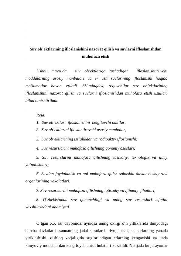 Suv ob’ektlarining ifloslanishini nazorat qilish va suvlarni ifloslanishdan
muhofaza etish
Ushbu  mavzuda   suv  ob’ektlariga  tushadigan   ifloslanishtiruvchi
moddalarning  asosiy  manbalari  va  er  usti  suvlarining  ifloslanishi  haqida
ma’lumotlar  bayon  etiladi.  SHuningdek,  o‘quvchilar  suv  ob’ektlarining
ifloslanishini nazorat qilish va suvlarni ifloslanishdan muhofaza etish usullari
bilan tanishtiriladi.
Reja:
1.  Suv ob’ektlari  ifloslanishini  belgilovchi omillar;
2.  Suv ob’ektlarini ifloslantiruvchi asosiy manbalar;
3.  Suv ob’ektlarining issiqlikdan va radioaktiv ifloslanishi;
4.  Suv resurslarini muhofaza qilishning qonuniy asoslari;
5.  Suv  resurslarini  muhofaza  qilishning  tashkiliy,  texnologik  va  ilmiy
yo‘nalishlari;
6. Suvdan foydalanish va uni muhofaza qilish sohasida davlat boshqaruvi
organlarining vakolatlari.
7. Suv resurslarini muhofaza qilishning iqtisodiy va ijtimoiy  jihatlari;
8.  O‘zbekistonda  suv  qonunchiligi  va  uning  suv  resurslari  sifatini
yaxshilashdagi ahamiyati.
O‘tgan XX asr davomida, ayniqsa uning oxirgi o‘n yilliklarida dunyodagi
barcha davlatlarda sanoatning jadal suratlarda rivojlanishi, shaharlarning yanada
yiriklashishi,  qishloq  xo‘jaligida  sug‘oriladigan  erlarning  kengayishi  va  unda
kimyoviy moddalardan keng foydalanish holatlari kuzatildi. Natijada bu jarayonlar
