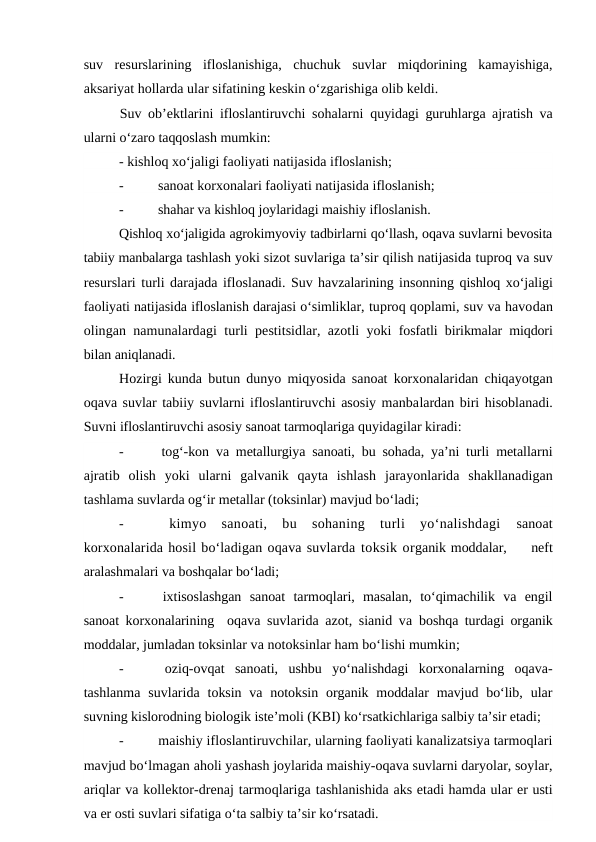 suv  resurslarining  ifloslanishiga,  chuchuk  suvlar  miqdorining  kamayishiga,
aksariyat hollarda ular sifatining keskin o‘zgarishiga olib keldi. 
Suv ob’ektlarini ifloslantiruvchi sohalarni quyidagi guruhlarga ajratish va
ularni o‘zaro taqqoslash mumkin: 
- kishloq xo‘jaligi faoliyati natijasida ifloslanish;
-
 sanoat korxonalari faoliyati natijasida ifloslanish;
-
 shahar va kishloq joylaridagi maishiy ifloslanish.
Qishloq xo‘jaligida agrokimyoviy tadbirlarni qo‘llash, oqava suvlarni bevosita
tabiiy manbalarga tashlash yoki sizot suvlariga ta’sir qilish natijasida tuproq va suv
resurslari turli darajada ifloslanadi. Suv havzalarining insonning qishloq xo‘jaligi
faoliyati natijasida ifloslanish darajasi o‘simliklar, tuproq qoplami, suv va havodan
olingan  namunalardagi turli  pestitsidlar, azotli yoki fosfatli birikmalar miqdori
bilan aniqlanadi.
Hozirgi kunda butun  dunyo miqyosida  sanoat korxonalaridan chiqayotgan
oqava suvlar tabiiy suvlarni ifloslantiruvchi asosiy manbalardan biri hisoblanadi.
Suvni ifloslantiruvchi asosiy sanoat tarmoqlariga quyidagilar kiradi:
-
 tog‘-kon  va metallurgiya sanoati, bu sohada, ya’ni turli metallarni
ajratib  olish  yoki  ularni  galvanik  qayta  ishlash jarayonlarida shakllanadigan
tashlama suvlarda og‘ir metallar (toksinlar) mavjud bo‘ladi;
-
 kimyo  sanoati,  bu  sohaning  turli  yo‘nalishdagi
 sanoat
korxonalarida hosil bo‘ladigan oqava suvlarda toksik organik moddalar,     neft
aralashmalari va boshqalar bo‘ladi;
-
 ixtisoslashgan  sanoat  tarmoqlari,  masalan,  to‘qimachilik  va  engil
sanoat korxonalarining   oqava suvlarida azot, sianid va  boshqa turdagi organik
moddalar, jumladan toksinlar va notoksinlar ham bo‘lishi mumkin;
-
 oziq-ovqat  sanoati,  ushbu  yo‘nalishdagi  korxonalarning  oqava-
tashlanma  suvlarida toksin  va notoksin  organik  moddalar  mavjud  bo‘lib, ular
suvning kislorodning biologik iste’moli (KBI) ko‘rsatkichlariga salbiy ta’sir etadi;
-
 maishiy ifloslantiruvchilar, ularning faoliyati kanalizatsiya tarmoqlari
mavjud bo‘lmagan aholi yashash joylarida maishiy-oqava suvlarni daryolar, soylar,
ariqlar va kollektor-drenaj tarmoqlariga tashlanishida aks etadi hamda ular er usti
va er osti suvlari sifatiga o‘ta salbiy ta’sir ko‘rsatadi.
