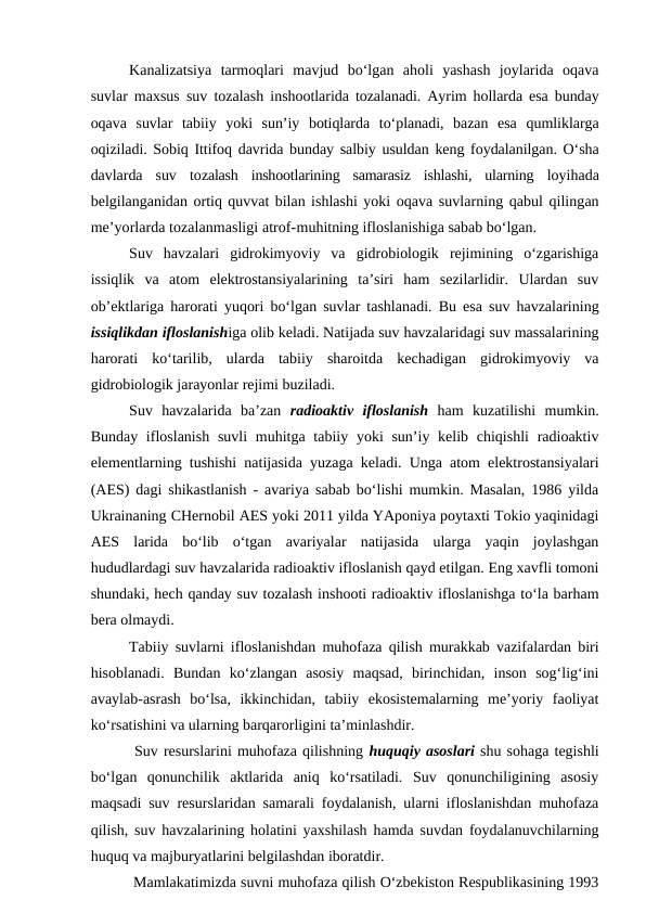 Kanalizatsiya  tarmoqlari  mavjud  bo‘lgan  aholi  yashash  joylarida  oqava
suvlar maxsus suv tozalash inshootlarida tozalanadi. Ayrim hollarda esa bunday
oqava  suvlar  tabiiy  yoki  sun’iy  botiqlarda  to‘planadi,  bazan  esa  qumliklarga
oqiziladi. Sobiq Ittifoq davrida bunday salbiy usuldan keng foydalanilgan. O‘sha
davlarda  suv  tozalash  inshootlarining  samarasiz  ishlashi,  ularning  loyihada
belgilanganidan ortiq quvvat bilan ishlashi yoki oqava suvlarning qabul qilingan
me’yorlarda tozalanmasligi atrof-muhitning ifloslanishiga sabab bo‘lgan.
Suv  havzalari  gidrokimyoviy  va  gidrobiologik  rejimining  o‘zgarishiga
issiqlik  va  atom  elektrostansiyalarining  ta’siri  ham  sezilarlidir.  Ulardan  suv
ob’ektlariga harorati yuqori bo‘lgan suvlar tashlanadi. Bu esa suv havzalarining
issiqlikdan ifloslanishiga olib keladi. Natijada suv havzalaridagi suv massalarining
harorati  ko‘tarilib,  ularda  tabiiy  sharoitda  kechadigan  gidrokimyoviy  va
gidrobiologik jarayonlar rejimi buziladi. 
Suv  havzalarida  ba’zan  radioaktiv  ifloslanish ham  kuzatilishi  mumkin.
Bunday ifloslanish  suvli  muhitga tabiiy yoki  sun’iy kelib chiqishli  radioaktiv
elementlarning tushishi natijasida yuzaga keladi. Unga atom elektrostansiyalari
(AES) dagi shikastlanish - avariya sabab bo‘lishi mumkin. Masalan, 1986 yilda
Ukrainaning CHernobil AES yoki 2011 yilda YAponiya poytaxti Tokio yaqinidagi
AES  larida  bo‘lib  o‘tgan  avariyalar  natijasida  ularga  yaqin  joylashgan
hududlardagi suv havzalarida radioaktiv ifloslanish qayd etilgan. Eng xavfli tomoni
shundaki, hech qanday suv tozalash inshooti radioaktiv ifloslanishga to‘la barham
bera olmaydi. 
Tabiiy suvlarni ifloslanishdan muhofaza qilish murakkab vazifalardan biri
hisoblanadi.  Bundan  ko‘zlangan  asosiy  maqsad,  birinchidan,  inson  sog‘lig‘ini
avaylab-asrash  bo‘lsa,  ikkinchidan,  tabiiy  ekosistemalarning  me’yoriy  faoliyat
ko‘rsatishini va ularning barqarorligini ta’minlashdir. 
 Suv resurslarini muhofaza qilishning huquqiy asoslari shu sohaga tegishli
bo‘lgan  qonunchilik  aktlarida  aniq  ko‘rsatiladi.  Suv  qonunchiligining  asosiy
maqsadi suv resurslaridan samarali foydalanish, ularni ifloslanishdan muhofaza
qilish, suv havzalarining holatini yaxshilash hamda suvdan foydalanuvchilarning
huquq va majburyatlarini belgilashdan iboratdir. 
 Mamlakatimizda suvni muhofaza qilish O‘zbekiston Respublikasining 1993
