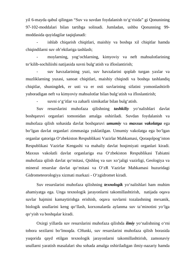 yil 6-mayda qabul qilingan “Suv va suvdan foydalanish to‘g‘risida” gi Qonunining
97-102-moddalari  bilan  tartibga  solinadi.  Jumladan,  ushbu  Qonunning  99-
moddasida quyidagilar taqiqlanadi: 
-
ishlab  chiqarish  chiqitlari,  maishiy  va  boshqa  xil  chiqitlar  hamda
chiqindilarni suv ob’ektlariga tashlash;
-
moylarning,  yog‘ochlarning,  kimyoviy  va  neft  mahsulotlarining
to‘kilib-sochiliishi natijasida suvni bulg‘atish va ifloslantirish;
-
suv  havzalarining  yuzi,  suv  havzalarini  qoplab  turgan  yaxlar  va
muzliklarning yuzasi,  sanoat  chiqitlari, maishiy chiqindi va boshqa tashlandiq
chiqitlar,  shuningdek,  er  usti  va  er  osti  suvlarining  sifatini  yomonlashtirib
yuboradigan neft va kimyoviy mahsulotlar bilan bulg‘atish va ifloslantirish;
-
suvni o‘g‘itlar va zaharli ximikatlar bilan bulg‘atish.
Suv  resurslarini  muhofaza  qilishning  tashkiliy yo‘nalishlari  davlat
boshqaruvi  organlari  tomonidan  amalga  oshiriladi.  Suvdan  foydalanish  va
muhofaza qilish sohasida davlat boshqaruvi  umumiy va  maxsus vakolatga ega
bo‘lgan davlat organlari zimmasiga yuklatilgan. Umumiy vakolatga ega bo‘lgan
organlar qatoriga O‘zbekiston Respublikasi Vazirlar Mahkamasi, Qoraqolpog‘iston
Respublikasi Vazirlar Kengashi va mahaliy davlat hoqimiyati organlari kiradi.
Maxsus  vakolatli  davlat  organlariga  esa  O‘zbekiston  Respublikasi  Tabiatni
muhofaza qilish davlat qo‘mitasi, Qishloq va suv xo‘jaligi vazirligi, Geologiya va
mineral  resurslar  davlat  qo‘mitasi  va  O‘zR  Vazirlar  Mahkamasi  huzuridagi
Gidrometeorologiya xizmati markazi - O‘zgidromet kiradi.
Suv resurslarini muhofaza qilishning  texnologik yo‘nalishlari ham muhim
ahamiyatga ega. Unga texnologik jarayonlarni takomillashtirish,  natijada oqava
suvlar  hajmini  kamaytirishga  erishish,  oqava  suvlarni  tozalashning  mexanik,
biologik usullarini keng qo‘llash, korxonalarda aylanma suv ta’minotini yo‘lga
qo‘yish va boshqalar kiradi. 
Oxirgi yillarda suv resurslarini muhofaza qilishda ilmiy yo‘nalishning o‘rni
tobora sezilarni bo‘lmoqda. CHunki, suv resurslarini muhofaza qilish borasida
yuqorida  qayd  etilgan  texnologik  jarayonlarni  takomillashtirish,  zamonaviy
usullarni yaratish masalalari shu sohada amalga oshiriladigan ilmiy-nazariy hamda
