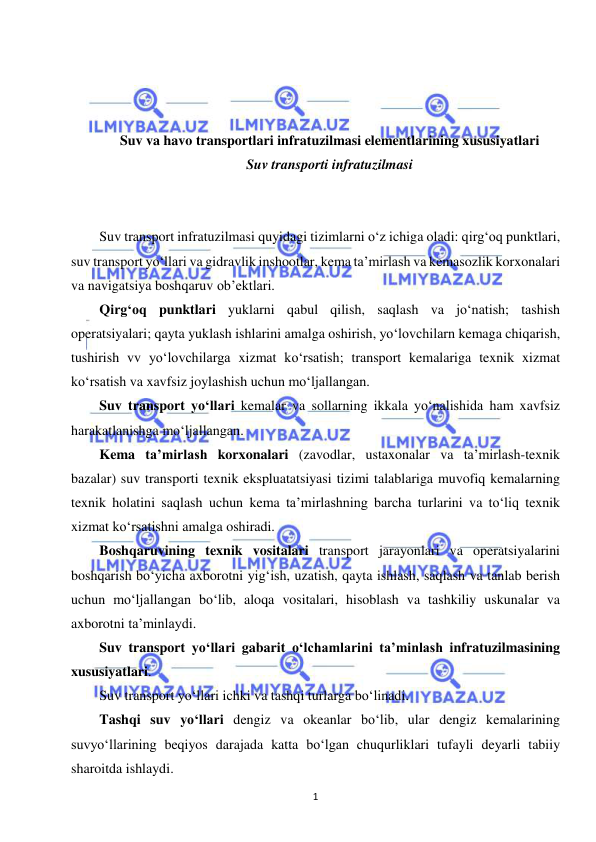  
1 
 
 
 
 
 
Suv va havo transportlari infratuzilmasi elementlarining xususiyatlari 
Suv transporti infratuzilmasi 
 
 
Suv transport infratuzilmasi quyidagi tizimlarni o‘z ichiga oladi: qirg‘oq punktlari, 
suv transport yo‘llari va gidravlik inshootlar, kema ta’mirlash va kemasozlik korxonalari 
va navigatsiya boshqaruv ob’ektlari. 
Qirg‘oq punktlari yuklarni qabul qilish, saqlash va jo‘natish; tashish 
operatsiyalari; qayta yuklash ishlarini amalga oshirish, yo‘lovchilarn kemaga chiqarish, 
tushirish vv yo‘lovchilarga xizmat ko‘rsatish; transport kemalariga texnik xizmat 
ko‘rsatish va xavfsiz joylashish uchun mo‘ljallangan. 
Suv transport yo‘llari kemalar va sollarning ikkala yo‘nalishida ham xavfsiz 
harakatlanishga mo‘ljallangan. 
Kema ta’mirlash korxonalari (zavodlar, ustaxonalar va ta’mirlash-texnik 
bazalar) suv transporti texnik ekspluatatsiyasi tizimi talablariga muvofiq kemalarning 
texnik holatini saqlash uchun kema ta’mirlashning barcha turlarini va to‘liq texnik 
xizmat ko‘rsatishni amalga oshiradi. 
Boshqaruvining texnik vositalari transport jarayonlari va operatsiyalarini 
boshqarish bo‘yicha axborotni yig‘ish, uzatish, qayta ishlash, saqlash va tanlab berish 
uchun mo‘ljallangan bo‘lib, aloqa vositalari, hisoblash va tashkiliy uskunalar va 
axborotni ta’minlaydi. 
Suv transport yo‘llari gabarit o‘lchamlarini ta’minlash infratuzilmasining 
xususiyatlari. 
Suv transport yo‘llari ichki va tashqi turlarga bo‘linadi. 
Tashqi suv yo‘llari dengiz va okeanlar bo‘lib, ular dengiz kemalarining 
suvyo‘llarining beqiyos darajada katta bo‘lgan chuqurliklari tufayli deyarli tabiiy 
sharoitda ishlaydi. 
