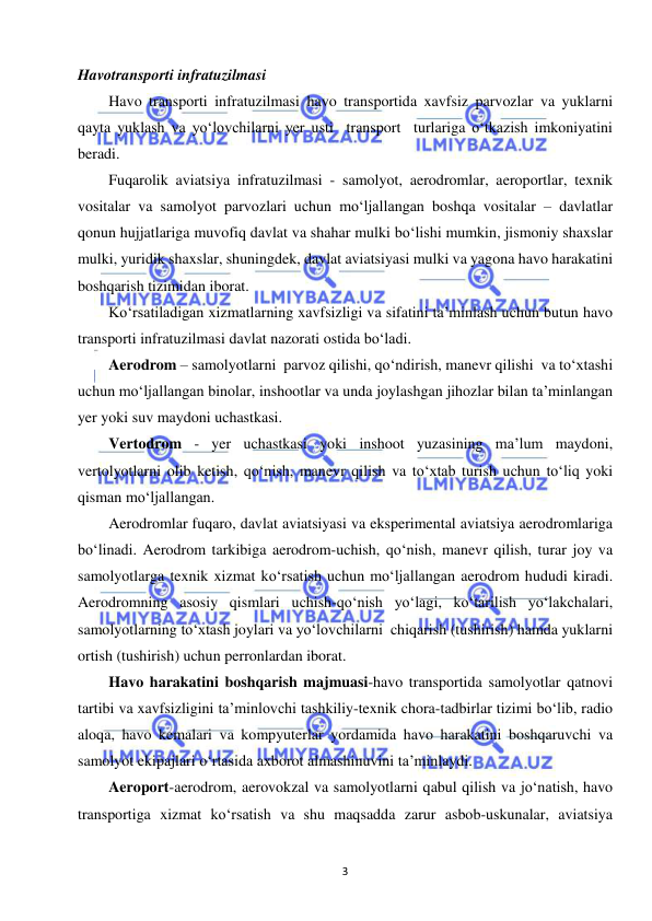  
3 
 
 
Havotransporti infratuzilmasi 
Havo transporti infratuzilmasi havo transportida xavfsiz parvozlar va yuklarni 
qayta yuklash va yo‘lovchilarni yer usti  transport  turlariga o‘tkazish imkoniyatini 
beradi.  
Fuqarolik aviatsiya infratuzilmasi - samolyot, aerodromlar, aeroportlar, texnik 
vositalar va samolyot parvozlari uchun mo‘ljallangan boshqa vositalar – davlatlar  
qonun hujjatlariga muvofiq davlat va shahar mulki bo‘lishi mumkin, jismoniy shaxslar 
mulki, yuridik shaxslar, shuningdek, davlat aviatsiyasi mulki va yagona havo harakatini 
boshqarish tizimidan iborat.  
Ko‘rsatiladigan xizmatlarning xavfsizligi va sifatini ta’minlash uchun butun havo 
transporti infratuzilmasi davlat nazorati ostida bo‘ladi. 
Aerodrom – samolyotlarni  parvoz qilishi, qo‘ndirish, manevr qilishi  va to‘xtashi  
uchun mo‘ljallangan binolar, inshootlar va unda joylashgan jihozlar bilan ta’minlangan 
yer yoki suv maydoni uchastkasi. 
Vertodrom - yer uchastkasi yoki inshoot yuzasining ma’lum maydoni, 
vertolyotlarni olib ketish, qo‘nish, manevr qilish va to‘xtab turish uchun to‘liq yoki 
qisman mo‘ljallangan. 
Aerodromlar fuqaro, davlat aviatsiyasi va eksperimental aviatsiya aerodromlariga 
bo‘linadi. Aerodrom tarkibiga aerodrom-uchish, qo‘nish, manevr qilish, turar joy va 
samolyotlarga texnik xizmat ko‘rsatish uchun mo‘ljallangan aerodrom hududi kiradi. 
Aerodromning asosiy qismlari uchish-qo‘nish yo‘lagi, ko‘tarilish yo‘lakchalari, 
samolyotlarning to‘xtash joylari va yo‘lovchilarni  chiqarish (tushirish) hamda yuklarni 
ortish (tushirish) uchun perronlardan iborat. 
Havo harakatini boshqarish majmuasi-havo transportida samolyotlar qatnovi 
tartibi va xavfsizligini ta’minlovchi tashkiliy-texnik chora-tadbirlar tizimi bo‘lib, radio 
aloqa, havo kemalari va kompyuterlar yordamida havo harakatini boshqaruvchi va 
samolyot ekipajlari o‘rtasida axborot almashinuvini ta’minlaydi. 
Aeroport-aerodrom, aerovokzal va samolyotlarni qabul qilish va jo‘natish, havo 
transportiga xizmat ko‘rsatish va shu maqsadda zarur asbob-uskunalar, aviatsiya 
