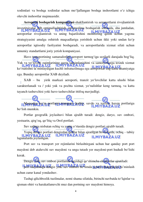  
4 
 
xodimlari va boshqa xodimlar uchun mo‘ljallangan boshqa inshootlarni o‘z ichiga 
oluvchi inshootlar majmuasidir. 
Aeroporti boshqarish kompaniyasi-shakllantirish va aeroportlarni rivojlantirish 
investitsiyalar jalb optimallashtirish, infratuzilma boshqarish sohasida, shu jumladan, 
aeroportlar rivojlantirish va uning bajarilishini monitoring qilish uchun yagona 
strategiyasini amalga oshirish maqsadlariga yerishish uchun ikki yoki undan ko‘p 
aeroportlar iqtisodiy faoliyatini boshqaradi, va aeroportlarida xizmat sifati uchun 
umumiy standartlarni joriy yetish kompaniyasi. 
Havo transportining samaradorligi aeroport tarmog‘iga sezilarli darajada bog‘liq. 
Yuk va yo‘lovchi oqimlarining qayta taqsimlanishini va samolyotlarga texnik xizmat 
ko‘rsatishni ta’minlaydigan kuchli infratuzilmaga ega aeroportlar eng katta ahamiyatga 
ega. Bunday aeroportlar XAB deyiladi. 
XAB – bu  yirik markazi aeroporti, tranzit yo‘lovchilar katta ulushi bilan 
xarakterlanadi va / yoki yuk va pochta xizmat, yo‘nalishlar keng tarmoq, va katta 
tayanch tashuvchisi yoki havo tashuvchilar ittifoq mavjudligi. 
 
Maqsadga ko‘ra portlarni transport, harbiy, savdo va xavfsiz haven portlariga 
bo‘lish mumkin. 
Portlar geografik joylashuvi bilan ajralib turadi: dengiz, daryo, suv ombori, 
yestuarin, qirg‘oq, qo‘ltiq va Orol portlari. 
Suv sathiga nisbatan ochiq va yopiq o‘rtasida dengiz portlari ajralib turadi. 
Yopiq dengiz portlari dengizdan qulflar bilan ajratilgan hovuzlarda, ochiq – tabiiy 
lagunalarda joylashgan. 
Port suv va transport yer rejimlarini birlashtirgani uchun har qanday port port 
maydoni deb ataluvchi suv maydoni va unga tutash yer maydoni-port hududi bo‘lishi 
kerak. 
Dengiz yoki suv ombori portlarida quyidagi qo‘shimcha elementlar ajratiladi: 
port maydoniga dengiz yoki suv ombori bo‘limda yetarli chuqurligini ta’minlash 
uchun zarur kanal yondashuv. 
Tashqi qilichbozlik tuzilmalar, nomi shama sifatida, birinchi navbatda to‘lqinlar va 
qisman ohiri va harakatlanuvchi muz dan portning suv maydoni himoya. 
