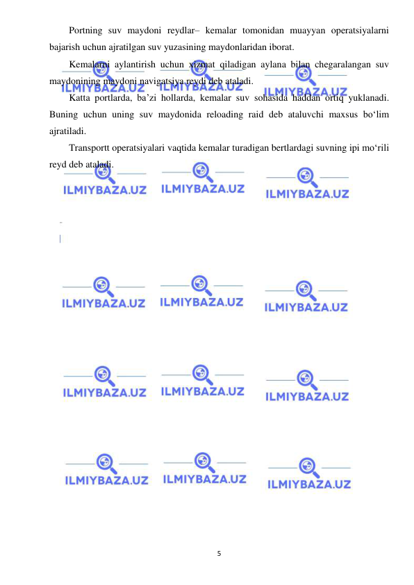  
5 
 
Portning suv maydoni reydlar– kemalar tomonidan muayyan operatsiyalarni 
bajarish uchun ajratilgan suv yuzasining maydonlaridan iborat. 
Kemalarni aylantirish uchun xizmat qiladigan aylana bilan chegaralangan suv 
maydonining maydoni navigatsiya reydi deb ataladi. 
Katta portlarda, ba’zi hollarda, kemalar suv sohasida haddan ortiq yuklanadi. 
Buning uchun uning suv maydonida reloading raid deb ataluvchi maxsus bo‘lim 
ajratiladi. 
Transportt operatsiyalari vaqtida kemalar turadigan bertlardagi suvning ipi mo‘rili 
reyd deb ataladi. 
 
 
 
