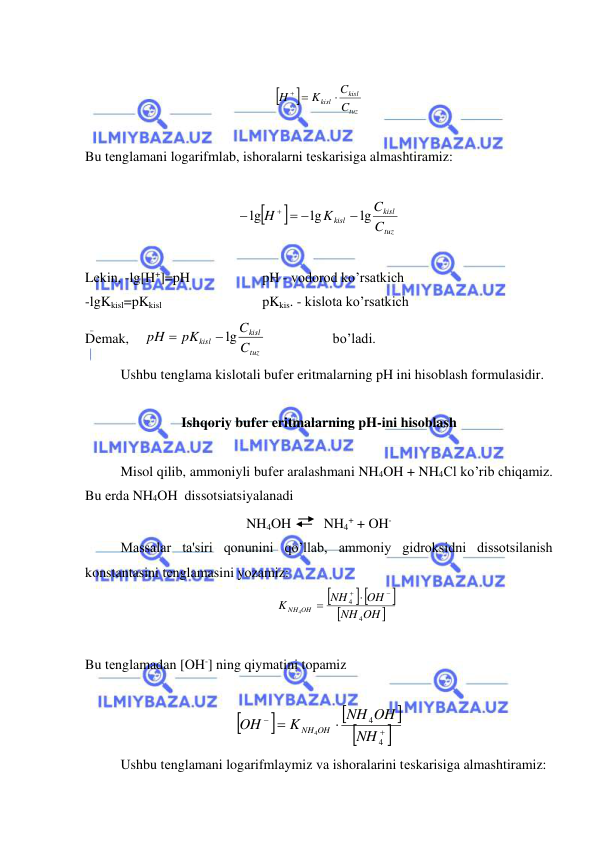  
 
 


tuz
kisl
kisl
C
C
K
H

 
 
 
Bu tеnglamani logarifmlab, ishoralarni tеskarisiga almashtiramiz: 
 


tuz
kisl
kisl
C
C
K
H
lg
lg
lg

 


 
 
Lеkin, -lg[H+]=pH  
 
pH - vodorod ko’rsatkich 
-lgKkisl=pKkisl 
 
 
pKkis. - kislota ko’rsatkich 
Dеmak,    
tuz
kisl
kisl
C
C
pK
pH
 lg

                   bo’ladi. 
Ushbu tеnglama kislotali bufеr eritmalarning pH ini hisoblash formulasidir. 
 
Ishqoriy bufеr eritmalarning pH-ini hisoblash 
 
Misol qilib, ammoniyli bufеr aralashmani NH4OH + NH4Cl ko’rib chiqamiz. 
Bu еrda NH4OH  dissotsiatsiyalanadi  
NH4OH 
 NH4+ + OH- 
Massalar ta'siri qonunini qo’llab, ammoniy gidroksidni dissotsilanish 
konstantasini tеnglamasini yozamiz: 

 


OH
NH
OH
NH
K
OH
NH
4
4
4

 

 
 
Bu tеnglamadan [OH-] ning qiymatini topamiz 
 










4
4
4
NH
NH OH
K
OH
NH OH
 
Ushbu tеnglamani logarifmlaymiz va ishoralarini tеskarisiga almashtiramiz: 
