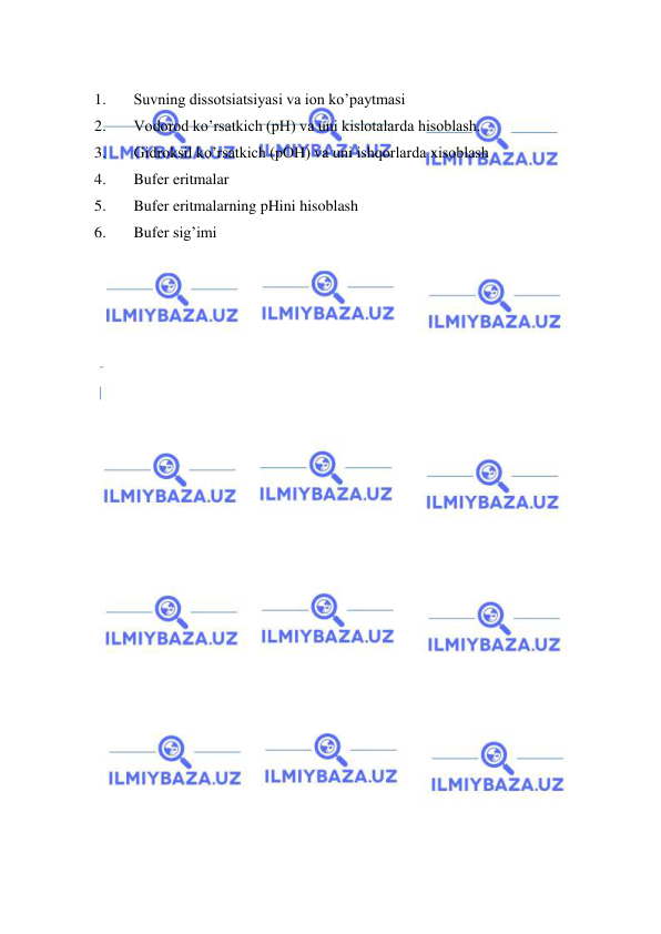  
 
 
1. 
Suvning dissotsiatsiyasi va ion ko’paytmasi 
2. 
Vodorod ko’rsatkich (pH) va uni kislotalarda hisoblash. 
3. 
Gidroksil ko’rsatkich (pOH) va uni ishqorlarda xisoblash 
4. 
Bufеr eritmalar 
5. 
Bufеr eritmalarning pHini hisoblash 
6. 
Bufеr sig’imi 
 
 
 
