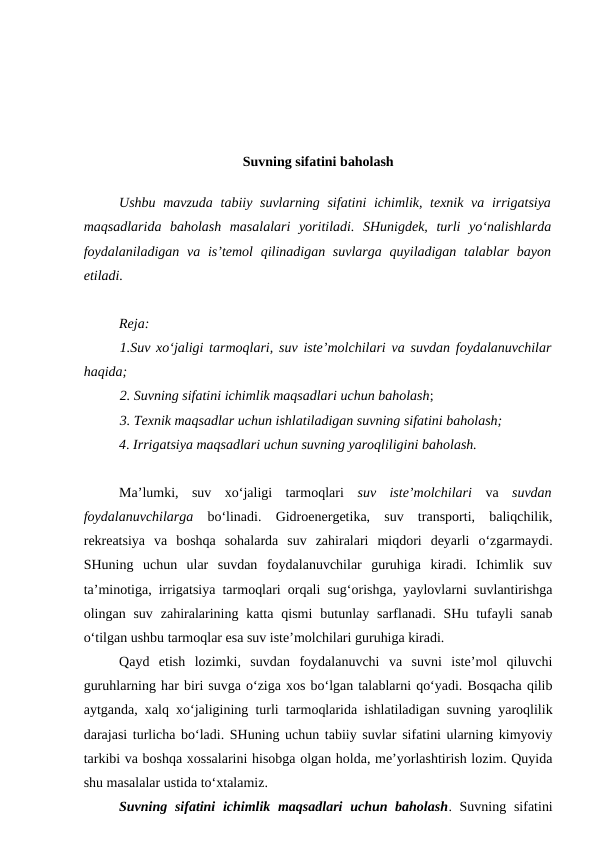 Suvning sifatini baholash
Ushbu mavzuda  tabiiy suvlarning  sifatini  ichimlik, texnik va irrigatsiya
maqsadlarida  baholash  masalalari  yoritiladi.  SHunigdek,  turli  yo‘nalishlarda
foydalaniladigan va is’temol  qilinadigan suvlarga  quyiladigan talablar  bayon
etiladi.  
Reja:
1.Suv xo‘jaligi tarmoqlari, suv iste’molchilari va suvdan foydalanuvchilar
haqida;
2. Suvning sifatini ichimlik maqsadlari uchun baholash;
3. Texnik maqsadlar uchun ishlatiladigan suvning sifatini baholash;
4. Irrigatsiya maqsadlari uchun suvning yaroqliligini baholash.
Ma’lumki,  suv  xo‘jaligi  tarmoqlari  suv  iste’molchilari va  suvdan
foydalanuvchilarga bo‘linadi.  Gidroenergetika,  suv  transporti,  baliqchilik,
rekreatsiya  va  boshqa  sohalarda  suv  zahiralari  miqdori  deyarli  o‘zgarmaydi.
SHuning  uchun  ular  suvdan  foydalanuvchilar  guruhiga  kiradi.  Ichimlik  suv
ta’minotiga, irrigatsiya tarmoqlari orqali sug‘orishga, yaylovlarni suvlantirishga
olingan suv  zahiralarining katta  qismi  butunlay sarflanadi.  SHu tufayli  sanab
o‘tilgan ushbu tarmoqlar esa suv iste’molchilari guruhiga kiradi.
Qayd  etish  lozimki,  suvdan  foydalanuvchi  va  suvni  iste’mol  qiluvchi
guruhlarning har biri suvga o‘ziga xos bo‘lgan talablarni qo‘yadi. Bosqacha qilib
aytganda, xalq xo‘jaligining turli tarmoqlarida ishlatiladigan suvning yaroqlilik
darajasi turlicha bo‘ladi. SHuning uchun tabiiy suvlar sifatini ularning kimyoviy
tarkibi va boshqa xossalarini hisobga olgan holda, me’yorlashtirish lozim. Quyida
shu masalalar ustida to‘xtalamiz. 
Suvning sifatini  ichimlik maqsadlari  uchun baholash. Suvning sifatini

