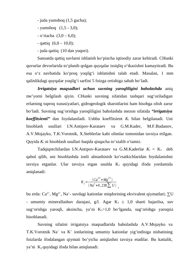- juda yumshoq (1,5 gacha);
- yumshoq   (1,5 - 3,0);
- o‘rtacha  (3,0 – 6,0);
- qattiq  (6,0 – 10,0);
- juda qattiq  (10 dan yuqori).
Sanoatda qattiq suvlarni ishlatish ko‘pincha iqtisodiy zarar keltiradi. CHunki
quvurlar devorlarida to‘planib qolgan quyqalar issiqliq o‘tkazishni kamaytiradi. Bu
esa  o‘z  navbatida  ko‘proq  yoqilg‘i  ishlatishni  talab  etadi.  Masalan,  1  mm
qalinlikdagi quyqalar yoqilg‘i sarfini 5 foizga ortishiga sabab bo‘ladi. 
Irrigatsiya  maqsadlari  uchun  suvning  yaroqliligini  baholashda aniq
me’yorni  belgilash  qiyin.  CHunki  suvning  sifatidan  tashqari  sug‘oriladigan
erlarning tuproq xususiyatlari, gidrogeologik sharoitlarini ham hisobga olish zarur
bo‘ladi. Suvning sug‘orishga yaroqliligini baholashda mezon sifatida “irrigatsiya
koeffitsienti” dan  foydalaniladi.  Ushbu  koeffitsient  Ki bilan  belgilanadi.  Uni
hisoblash  usullari  I.N.Antipov-Karataev  va  G.M.Kader,  M.F.Budanov,
A.V.Mojayko, T.K.Vorotnik, X.Steblerlar kabi olimlar tomonidan tavsiya etilgan.
Quyida Ki ni hisoblash usullari haqida qisqacha to‘xtalib o‘tamiz.
Tadqiqotchilardan I.N.Antipov-Karataev va G.M.Kaderlar  Ki  =  K1  deb
qabul qilib, uni hisoblashda ionli almashinish ko‘rsatkichlaridan foydalanishni
tavsiya  etganlar.  Ular  tavsiya  etgan  usulda  K1 quyidagi  ifoda  yordamida
aniqlanadi:
К1=
(Сa
2++Mg
2+)
(Na++0,238∑ U) ,
bu erda: Ca2+, Mg2+, Na+- suvdagi kationlar miqdorining ekvivalent qiymatlari; ∑U
-  umumiy  minerallashuv  darajasi,  g/l.  Agar  K1  ≤  1,0  sharti  bajarilsa,  suv
sug‘orishga  yaroqli,  aksincha,  ya’ni  K1>1,0  bo‘lganda,  sug‘orishga  yaroqsiz
hisoblanadi.
Suvning  sifatini  irrigatsiya  maqsadlarida  baholashda  A.V.Mojayko  va
T.K.Vorotnik Na+ va K+ ionlarining umumiy kationlar yig‘indisiga nisbatining
foizlarda ifodalangan qiymati bo‘yicha aniqlashni tavsiya etadilar. Bu kattalik,
ya’ni  K2 quyidagi ifoda bilan aniqlanadi:
