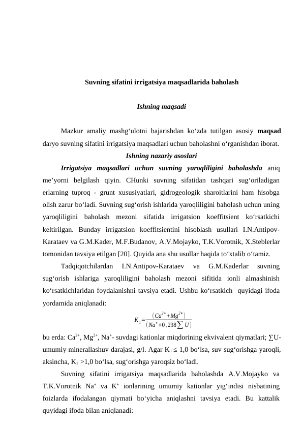 Suvning sifatini irrigatsiya maqsadlarida baholash
Ishning maqsadi
Mazkur amaliy mashg‘ulotni bajarishdan ko‘zda tutilgan asosiy  maqsad
daryo suvning sifatini irrigatsiya maqsadlari uchun baholashni o‘rganishdan iborat.
Ishning nazariy asoslari
Irrigatsiya  maqsadlari  uchun  suvning  yaroqliligini  baholashda aniq
me’yorni  belgilash  qiyin.  CHunki  suvning  sifatidan  tashqari  sug‘oriladigan
erlarning tuproq - grunt xususiyatlari, gidrogeologik sharoitlarini ham hisobga
olish zarur bo‘ladi. Suvning sug‘orish ishlarida yaroqliligini baholash uchun uning
yaroqliligini  baholash  mezoni  sifatida  irrigatsion  koeffitsient  ko‘rsatkichi
keltirilgan.  Bunday  irrigatsion  koeffitsientini  hisoblash  usullari  I.N.Antipov-
Karataev va G.M.Kader, M.F.Budanov, A.V.Mojayko, T.K.Vorotnik, X.Steblerlar
tomonidan tavsiya etilgan [20]. Quyida ana shu usullar haqida to‘xtalib o‘tamiz.
Tadqiqotchilardan  I.N.Antipov-Karataev  va  G.M.Kaderlar  suvning
sug‘orish  ishlariga  yaroqliligini  baholash  mezoni  sifitida  ionli  almashinish
ko‘rsatkichlaridan foydalanishni tavsiya etadi. Ushbu ko‘rsatkich  quyidagi ifoda
yordamida aniqlanadi:
К1=
(Сa2++Mg2+)
(Na++0,238∑ U)
bu erda: Ca2+, Mg2+, Na+- suvdagi kationlar miqdorining ekvivalent qiymatlari; ∑U-
umumiy minerallashuv darajasi, g/l. Agar K1 ≤ 1,0 bo‘lsa, suv sug‘orishga yaroqli,
aksincha, K1  >1,0 bo‘lsa, sug‘orishga yaroqsiz bo‘ladi.
Suvning  sifatini  irrigatsiya  maqsadlarida  baholashda  A.V.Mojayko  va
T.K.Vorotnik  Na+ va  K+ ionlarining  umumiy  kationlar  yig‘indisi  nisbatining
foizlarda  ifodalangan  qiymati  bo‘yicha  aniqlashni  tavsiya  etadi.  Bu  kattalik
quyidagi ifoda bilan aniqlanadi:
