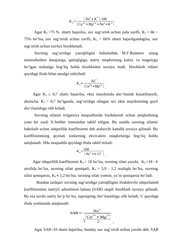 К2=
( Na++ K+)⋅100
(Ca2++Mg2++Na++K +) .
Agar K2 >75 %  sharti bajarilsa, suv sug‘orish uchun juda xavfli, K2 = 66 ÷
75% bo‘lsa, suv sug‘orish uchun xavfli, K2 < 66% sharti bajarilgandagina, suv
sug‘orish uchun xavfsiz hisoblanadi.
Suvning  sug‘orishga  yaroqliligini  baholashda  M.F.Budanov  uning
minerallashuv  darajasiga,  qattiqligiga,  natriy  miqdorining  kalsiy  va  magniyga
bo‘lgan  nisbatiga  bog‘liq  holda  hisoblashni  tavsiya  etadi.  Hisoblash  ishlari
quyidagi ifoda bilan amalga oshiriladi:
К3=
Na+
(Ca2++Mg2+ ) .
Agar K3  ≤ 0,7 sharti bajarilsa, ekin maydonida sho‘rlanish kuzatilmaydi,
aksincha, K3  > 0,7 bo‘lganda, sug‘orishga olingan suv ekin maydonining qayti
sho‘rlanishiga olib keladi.
Suvning sifatini irrigatsiya maqsadlarida foydalanish uchun aniqlashning
yana bir  usuli  X.Stebler  tomonidan  taklif  etilgan. Bu  usulda suvning  sifatini
baholash uchun ishqorlilik koeffitsienti deb ataluvchi kattalik tavsiya qilinadi. Bu
koeffitsientning  qiymati  ionlarning  ekvivalent  miqdorlariga  bog‘liq  holda
aniqlanadi. SHu maqsadda quyidagi ifoda taklif etiladi:
К4=288
( Na++4⋅Cl−) .
Agar ishqorlilik koeffitsienti K4 > 18 bo‘lsa, suvning sifati yaxshi,  K4 =18 - 6
atrofida bo‘lsa, suvning sifati qoniqarli, K4  = 5,9 - 1,2 oraliqda bo‘lsa, suvning
sifati qoniqarsiz, K4  1,2 bo‘lsa, suvning sifati yomon, ya’ni qoniqarsiz bo‘ladi.
Bundan tashqari suvning sug‘orishga yaroqliligini ifodalovchi ishqorlanish
koeffitsientini natriyli adsorbsion balans (SAR) orqali hisoblash tavsiya qilinadi.
Bu esa suvda natriy ko‘p bo‘lsa, tuproqning sho‘rlanishiga olib keladi. U quyidagi
ifoda yordamida aniqlanadi:
SAR=
Na+
√
Ca2++Mg2+
2
.
Agar SAR<10 sharti bajarilsa, bunday suv sug‘orish uchun yaxshi deb, SAR
