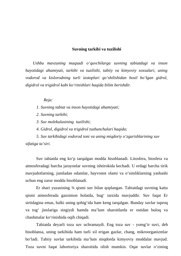 Suvning tarkibi va tuzilishi
Ushbu  mavzuning  maqsadi  o‘quvchilarga  suvning  tabiatdagi  va  inson
hayotidagi ahamiyati, tarkibi  va tuzilishi, tabiiy va kimyoviy xossalari,  uning
vodorod  va  kislorodning  turli  izotoplari  qo‘shilishidan  hosil  bo‘lgan  gidrol,
digidrol va trigidrol kabi ko‘rinishlari haqida bilim berishdir.
Reja:
1. Suvning tabiat va inson hayotidagi ahamiyati;
2. Suvning tarkibi;
3. Suv molekulasining  tuzilishi;
4. Gidrol, digidrol va trigidrol tushunchalari haqida;
5. Suv tarkibidagi vodorod ioni va uning miqdoriy o‘zgarishlarining suv 
sifatiga ta’siri.
Suv tabiatda  eng ko‘p tarqalgan modda hisoblanadi. Litosfera, biosfera va
atmosferadagi barcha jarayonlar suvning ishtirokida kechadi. U erdagi barcha tirik
mavjudotlarning, jumladan odamlar, hayvonot olami va o‘simliklarning yashashi
uchun eng zarur modda hisoblanadi. 
Er shari yuzasining ¾ qismi suv bilan qoplangan. Tabiatdagi suvning katta
qismi  atmosferada  gazsimon  holatda,  bug‘  tarzida  mavjuddir.  Suv  faqat  Er
sirtidagina emas, balki uning qobig‘ida ham keng tarqalgan. Bunday suvlar tuproq
va  tog‘  jinslariga  singiydi  hamda  ma’lum  sharoitlarda  er  ostidan  buloq  va
chashmalar ko‘rinishida oqib chiqadi. 
Tabiatda deyarli toza suv uchramaydi. Eng toza suv - yomg‘ir suvi, deb
hisoblansa, uning tarkibida ham turli xil erigan gazlar, chang, mikroorganizmlar
bo‘ladi. Tabiiy suvlar tarkibida ma’lum miqdorda kimyoviy moddalar mavjud.
Toza  suvni  faqat  labortoriya  sharoitida  olish  mumkin.  Oqar  suvlar  o‘zining
