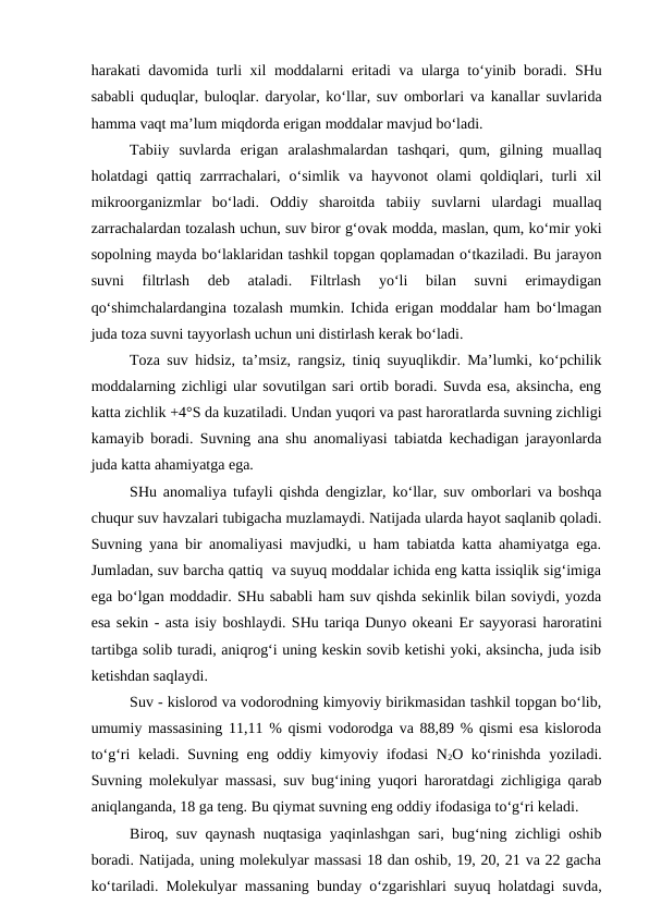 harakati davomida turli xil moddalarni eritadi va ularga to‘yinib boradi. SHu
sababli quduqlar, buloqlar. daryolar, ko‘llar, suv omborlari va kanallar suvlarida
hamma vaqt ma’lum miqdorda erigan moddalar mavjud bo‘ladi. 
Tabiiy  suvlarda  erigan  aralashmalardan  tashqari,  qum,  gilning  muallaq
holatdagi  qattiq  zarrrachalari,  o‘simlik  va  hayvonot  olami  qoldiqlari,  turli  xil
mikroorganizmlar  bo‘ladi.  Oddiy  sharoitda  tabiiy  suvlarni  ulardagi  muallaq
zarrachalardan tozalash uchun, suv biror g‘ovak modda, maslan, qum, ko‘mir yoki
sopolning mayda bo‘laklaridan tashkil topgan qoplamadan o‘tkaziladi. Bu jarayon
suvni  filtrlash  deb  ataladi.  Filtrlash  yo‘li  bilan  suvni  erimaydigan
qo‘shimchalardangina tozalash mumkin. Ichida erigan moddalar ham bo‘lmagan
juda toza suvni tayyorlash uchun uni distirlash kerak bo‘ladi.
Toza suv hidsiz, ta’msiz, rangsiz, tiniq suyuqlikdir. Ma’lumki, ko‘pchilik
moddalarning zichligi ular sovutilgan sari ortib boradi. Suvda esa, aksincha, eng
katta zichlik +4°S da kuzatiladi. Undan yuqori va past haroratlarda suvning zichligi
kamayib boradi. Suvning ana shu anomaliyasi tabiatda kechadigan jarayonlarda
juda katta ahamiyatga ega. 
SHu anomaliya tufayli qishda dengizlar, ko‘llar, suv omborlari va boshqa
chuqur suv havzalari tubigacha muzlamaydi. Natijada ularda hayot saqlanib qoladi.
Suvning yana bir anomaliyasi mavjudki, u ham tabiatda katta ahamiyatga ega.
Jumladan, suv barcha qattiq  va suyuq moddalar ichida eng katta issiqlik sig‘imiga
ega bo‘lgan moddadir. SHu sababli ham suv qishda sekinlik bilan soviydi, yozda
esa sekin - asta isiy boshlaydi. SHu tariqa Dunyo okeani Er sayyorasi haroratini
tartibga solib turadi, aniqrog‘i uning keskin sovib ketishi yoki, aksincha, juda isib
ketishdan saqlaydi.
Suv - kislorod va vodorodning kimyoviy birikmasidan tashkil topgan bo‘lib,
umumiy massasining 11,11 % qismi vodorodga va 88,89 % qismi esa kisloroda
to‘g‘ri  keladi. Suvning eng oddiy kimyoviy ifodasi  N2O ko‘rinishda yoziladi.
Suvning molekulyar massasi, suv bug‘ining yuqori haroratdagi zichligiga qarab
aniqlanganda, 18 ga teng. Bu qiymat suvning eng oddiy ifodasiga to‘g‘ri keladi. 
Biroq, suv qaynash nuqtasiga yaqinlashgan sari, bug‘ning zichligi oshib
boradi. Natijada, uning molekulyar massasi 18 dan oshib, 19, 20, 21 va 22 gacha
ko‘tariladi. Molekulyar massaning bunday o‘zgarishlari suyuq holatdagi suvda,
