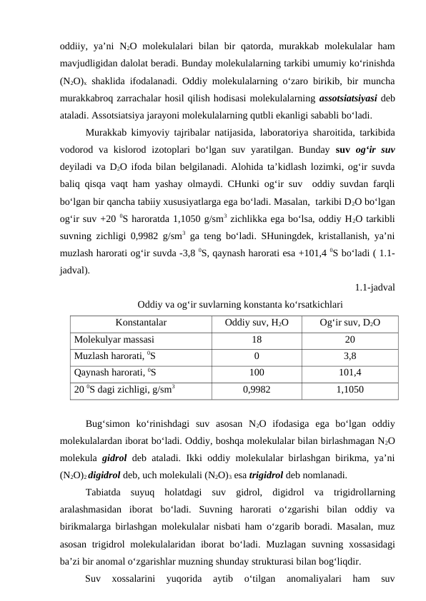 oddiiy, ya’ni  N2O molekulalari  bilan  bir  qatorda, murakkab  molekulalar  ham
mavjudligidan dalolat beradi. Bunday molekulalarning tarkibi umumiy ko‘rinishda
(N2O)x shaklida ifodalanadi. Oddiy molekulalarning o‘zaro birikib, bir muncha
murakkabroq zarrachalar hosil qilish hodisasi molekulalarning assotsiatsiyasi deb
ataladi. Assotsiatsiya jarayoni molekulalarning qutbli ekanligi sababli bo‘ladi. 
Murakkab kimyoviy tajribalar natijasida, laboratoriya sharoitida, tarkibida
vodorod va kislorod izotoplari bo‘lgan suv yaratilgan. Bunday suv  og‘ir suv
deyiladi va  D2O ifoda bilan belgilanadi. Alohida ta’kidlash lozimki, og‘ir suvda
baliq qisqa vaqt ham yashay olmaydi. CHunki og‘ir suv  oddiy suvdan farqli
bo‘lgan bir qancha tabiiy xususiyatlarga ega bo‘ladi. Masalan,  tarkibi D2O bo‘lgan
og‘ir suv +20 0S haroratda 1,1050 g/sm3 zichlikka ega bo‘lsa, oddiy H2O tarkibli
suvning zichligi 0,9982 g/sm3 ga teng bo‘ladi. SHuningdek, kristallanish, ya’ni
muzlash harorati og‘ir suvda -3,8 0S, qaynash harorati esa +101,4 0S bo‘ladi ( 1.1-
jadval).
1.1-jadval
Oddiy va og‘ir suvlarning konstanta ko‘rsatkichlari
Konstantalar
Oddiy suv, H2O
Og‘ir suv, D2O
Molekulyar massasi
18
20
Muzlash harorati, 0S
0
3,8
Qaynash harorati, 0S
100
101,4
20 0S dagi zichligi, g/sm3
0,9982
1,1050
Bug‘simon  ko‘rinishdagi  suv  asosan  N2O  ifodasiga  ega  bo‘lgan  oddiy
molekulalardan iborat bo‘ladi. Oddiy, boshqa molekulalar bilan birlashmagan N2O
molekula  gidrol deb ataladi. Ikki oddiy molekulalar birlashgan birikma, ya’ni
(N2O)2 digidrol deb, uch molekulali (N2O)3 esa trigidrol deb nomlanadi.
Tabiatda  suyuq  holatdagi  suv  gidrol,  digidrol  va  trigidrollarning
aralashmasidan  iborat  bo‘ladi.  Suvning  harorati  o‘zgarishi  bilan  oddiy  va
birikmalarga birlashgan molekulalar nisbati ham o‘zgarib boradi. Masalan, muz
asosan  trigidrol  molekulalaridan iborat  bo‘ladi. Muzlagan  suvning xossasidagi
ba’zi bir anomal o‘zgarishlar muzning shunday strukturasi bilan bog‘liqdir.
Suv  xossalarini  yuqorida  aytib  o‘tilgan  anomaliyalari  ham  suv
