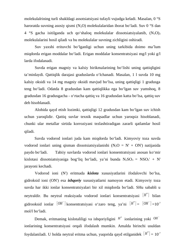 molekulalrining turli shakldagi assotsiatsiyasi tufayli vujudga keladi. Masalan, 0 °S
haroratda suvning asosiy qismi (N2O) molekulalaridan iborat bo‘ladi. Suv 0 °S dan
4 °S  gacha  isitilganda  uch  qo‘shaloq  molekulalar  dissotsiatsiyalanib,  (N2O)2
molekulalarini hosil qiladi va bu molekulalar suvning zichligini oshiradi.
Suv  yaxshi  erituvchi bo‘lganligi  uchun  uning  tarkibida  doimo  ma’lum
miqdorda erigan moddalar bo‘ladi. Erigan moddalar konsentratsiyasi mg/l yoki g/l
larda ifodalanadi. 
Suvda erigan magniy va kalsiy birikmalarining bo‘lishi uning qattiqligini
ta’minlaydi. Qattiqlik darajasi graduslarda o‘lchanadi. Masalan, 1 l suvda 10 mg
kalsiy oksidi va 14 mg magniy oksidi mavjud bo‘lsa, uning qattiqligi 1 gradusga
teng bo‘ladi. Odatda 8 gradusdan kam qattiqlikka ega bo‘lgan suv yumshoq, 8
gradusdan 16 gradusgacha - o‘rtacha qattiq va 16 gradusdan katta bo‘lsa, qattiq suv
deb hisoblanadi. 
Alohida qayd etish lozimki, qattiqligi 12 gradusdan kam bo‘lgan suv ichish
uchun  yaroqlidir.  Qattiq  suvlar  texnik  maqsadlar  uchun  yaroqsiz  hisoblanadi,
chunki ular metallar sirtida korroziyani tezlashtiradigan zararli qatlamlar hosil
qiladi.
Suvda vodorod ionlari juda kam miqdorda bo‘ladi.  Kimyoviy toza suvda
vodorod ionlari uning  qisman dissotsiatsiyalanishi (N2O = N' + ON') natijasida
paydo bo‘ladi.
Tabiiy suvlarda vodorod ionlari konsentratsiyasi asosan ko‘mir
kislotasi  dissotsiatsiyasiga  bog‘liq bo‘ladi,  ya’ni  bunda  N2SO3 = NSO3' + N'
jarayoni kechadi. 
Vodorod  ioni  (N')  eritmada  kislota xususiyatlarini  ifodalovchi  bo‘lsa,
gidroksid ioni (ON') esa  ishqoriy xususiyatlarni namoyon etadi. Kimyoviy toza
suvda har ikki ionlar konsentratsiyalari bir xil miqdorda bo‘ladi. SHu sababli u
neytraldir.  Bu  neytral  reaksiyada  vodorod  ionlari  konsentratsiyasi  [H
+ ]  bilan
gidrooksid  ionlar  [OH
−] konsentratsiyasi  o‘zaro  teng,  ya’ni  [H
+ ] =  [OH
−] =10-7
mol/l bo‘ladi.
Demak, eritmaning kislotaliligi va ishqoriyligini H+  ionlarining yoki OH
−
ionlarining konsentratsiyasi  orqali ifodalash mumkin. Amalda birinchi usuldan
foydalaniladi. U holda neytral eritma uchun, yuqorida qayd etilganidek [H
+ ] = 10-7
