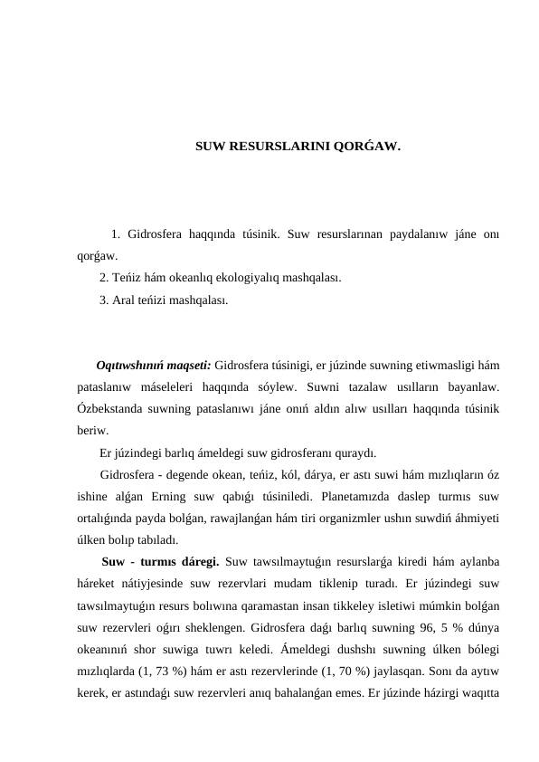 SUW RESURSLARINI QORǴAW.
  1.  Gidrosfera  haqqında  túsinik.  Suw  resurslarınan  paydalanıw  jáne  onı
qorǵaw.
 2. Teńiz hám okeanlıq ekologiyalıq mashqalası.
 3. Aral teńizi mashqalası.
Oqıtıwshınıń maqseti: Gidrosfera túsinigi, er júzinde suwning etiwmasligi hám
pataslanıw  máseleleri  haqqında  sóylew.  Suwni  tazalaw  usılların  bayanlaw.
Ózbekstanda suwning pataslanıwı jáne onıń aldın alıw usılları haqqında túsinik
beriw.
 Er júzindegi barlıq ámeldegi suw gidrosferanı quraydı.
 Gidrosfera - degende okean, teńiz, kól, dárya, er astı suwi hám mızlıqların óz
ishine  alǵan  Erning  suw  qabıǵı  túsiniledi.  Planetamızda  daslep  turmıs  suw
ortalıǵında payda bolǵan, rawajlanǵan hám tiri organizmler ushın suwdiń áhmiyeti
úlken bolıp tabıladı.
 Suw - turmıs dáregi. Suw tawsılmaytuǵın resurslarǵa kiredi hám aylanba
háreket  nátiyjesinde  suw  rezervlari  mudam  tiklenip  turadı.  Er  júzindegi  suw
tawsılmaytuǵın resurs bolıwına qaramastan insan tikkeley isletiwi múmkin bolǵan
suw rezervleri oǵırı sheklengen. Gidrosfera daǵı barlıq suwning 96, 5 % dúnya
okeanınıń shor  suwiga  tuwrı  keledi. Ámeldegi  dushshı  suwning úlken bólegi
mızlıqlarda (1, 73 %) hám er astı rezervlerinde (1, 70 %) jaylasqan. Sonı da aytıw
kerek, er astındaǵı suw rezervleri anıq bahalanǵan emes. Er júzinde házirgi waqıtta
